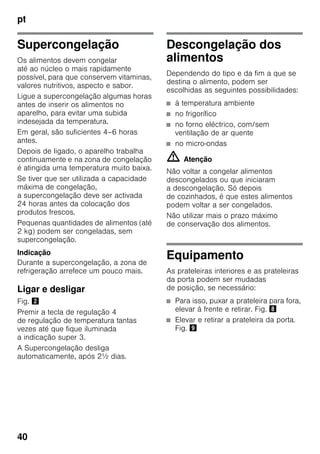 pt
40
Supercongelação
Os alimentos devem congelar
até ao núcleo o mais rapidamente
possível, para que conservem vitaminas,
valores nutritivos, aspecto e sabor.
Ligue a supercongelação algumas horas
antes de inserir os alimentos no
aparelho, para evitar uma subida
indesejada da temperatura.
Em geral, são suficientes 4–6 horas
antes.
Depois de ligado, o aparelho trabalha
continuamente e na zona de congelação
é atingida uma temperatura muito baixa.
Se tiver que ser utilizada a capacidade
máxima de congelação,
a supercongelação deve ser activada
24 horas antes da colocação dos
produtos frescos.
Pequenas quantidades de alimentos (até
2 kg) podem ser congeladas, sem
supercongelação.
Indicação
Durante a supercongelação, a zona de
refrigeração arrefece um pouco mais.
Ligar e desligar
Fig. "
Premir a tecla de regulação 4
de regulação de temperatura tantas
vezes até que fique iluminada
a indicação super 3.
A Supercongelação desliga
automaticamente, após 2½ dias.
Descongelação dos
alimentos
Dependendo do tipo e da fim a que se
destina o alimento, podem ser
escolhidas as seguintes possibilidades:
■ à temperatura ambiente
■ no frigorífico
■ no forno eléctrico, com/sem
ventilação de ar quente
■ no micro-ondas
m Atenção
Não voltar a congelar alimentos
descongelados ou que iniciaram
a descongelação. Só depois
de cozinhados, é que estes alimentos
podem voltar a ser congelados.
Não utilizar mais o prazo máximo
de conservação dos alimentos.
Equipamento
As prateleiras interiores e as prateleiras
da porta podem ser mudadas
de posição, se necessário:
■ Para isso, puxar a prateleira para fora,
elevar à frente e retirar. Fig. (
■ Elevar e retirar a prateleira da porta.
Fig. )
 