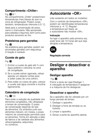 pt
41
Compartimento «Chiller»
Fig. !/6 *
No compartimento ‚Chiller’ predominam
temperaturas mais baixas do que na
zona de refrigeração. Podem surgir,
também, temperaturas inferiores a 0 °C.
Ideal para a conservação de peixe,
carne e charcutaria. Não apropriado
para saladas e legumes, bem como para
produtos sensíveis ao frio.
Prateleiras para garrafas
Fig. %
Na prateleira para garrafas, podem ser
arrumadas garrafas com segurança.
A fixação é variável.
Cuvete de gelo
Fig. '
1. Encher a cuvete do gelo até ¾ com
água potável e colocá-la na zona
de congelação.
2. Se a cuvete estiver agarrada, utilizar
apenas um objecto rombo para
a soltar (cabo de uma colher).
3. Para soltar os cubos de gelo, colocar
a cuvete sob água corrente e trocê-la
ligeiramente.
Calendário de congelação
Fig. !/13
Para evitar a redução da qualidade dos
alimentos congelados, não ultrapasse
o tempo de conservação. O prazo
de conservação depende do tipo
de alimentos. Os símbolos junto aos
alimentos indicam, em meses, o prazo
máximo de conservação permitido para
os alimentos. Tenha em atenção a data
de fabrico e de validade dos alimentos
ultracongelados, adquiridos
no comércio.
Autocolante «OK»
(não existente em todos os modelos)
Com o controlo de temperatura «OK»,
podem ser identificadas temperaturas
inferiores a +4 °C. Regular
a temperatura por fases, se
o autocolante não mostrar «OK».
Indicação
Ao ligar o aparelho pela primeira vez,
pode levar até 12 horas até que seja
atingida a temperatura.
Regulação correcta
Desligar e desactivar o
aparelho
Desligar aparelho
Fig. "
Premir a tecla de Ligar/Desligar 1.
A indicação de temperatura 2 apaga-se
e a máquina de frio desliga-se.
Desactivar o aparelho
Se o aparelho não for utilizado por um
longo período de tempo:
1. Desligar o aparelho.
2. Desligar a ficha da tomada ou os
fusíveis.
3. Limpar o aparelho.
4. Deixar a porta do aparelho aberta.
 
