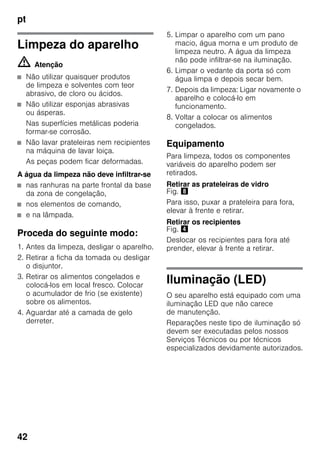 pt
42
Limpeza do aparelho
m Atenção
■ Não utilizar quaisquer produtos
de limpeza e solventes com teor
abrasivo, de cloro ou ácidos.
■ Não utilizar esponjas abrasivas
ou ásperas.
Nas superfícies metálicas poderia
formar-se corrosão.
■ Não lavar prateleiras nem recipientes
na máquina de lavar loiça.
As peças podem ficar deformadas.
A água da limpeza não deve infiltrar-se
■ nas ranhuras na parte frontal da base
da zona de congelação,
■ nos elementos de comando,
■ e na lâmpada.
Proceda do seguinte modo:
1. Antes da limpeza, desligar o aparelho.
2. Retirar a ficha da tomada ou desligar
o disjuntor.
3. Retirar os alimentos congelados e
colocá-los em local fresco. Colocar
o acumulador de frio (se existente)
sobre os alimentos.
4. Aguardar até a camada de gelo
derreter.
5. Limpar o aparelho com um pano
macio, água morna e um produto de
limpeza neutro. A água da limpeza
não pode infiltrar-se na iluminação.
6. Limpar o vedante da porta só com
água limpa e depois secar bem.
7. Depois da limpeza: Ligar novamente o
aparelho e colocá-lo em
funcionamento.
8. Voltar a colocar os alimentos
congelados.
Equipamento
Para limpeza, todos os componentes
variáveis do aparelho podem ser
retirados.
Retirar as prateleiras de vidro
Fig. (
Para isso, puxar a prateleira para fora,
elevar à frente e retirar.
Retirar os recipientes
Fig. $
Deslocar os recipientes para fora até
prender, elevar à frente a retirar.
Iluminação (LED)
O seu aparelho está equipado com uma
iluminação LED que não carece
de manutenção.
Reparações neste tipo de iluminação só
devem ser executadas pelos nossos
Serviços Técnicos ou por técnicos
especializados devidamente autorizados.
 