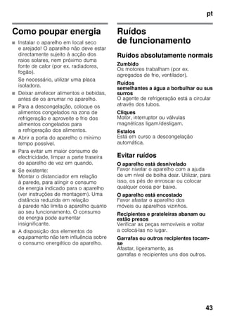 pt
43
Como poupar energia
■ Instalar o aparelho em local seco
e arejado! O aparelho não deve estar
directamente sujeito à acção dos
raios solares, nem próximo duma
fonte de calor (por ex. radiadores,
fogão).
Se necessário, utilizar uma placa
isoladora.
■ Deixar arrefecer alimentos e bebidas,
antes de os arrumar no aparelho.
■ Para a descongelação, coloque os
alimentos congelados na zona de
refrigeração e aproveite o frio dos
alimentos congelados para
a refrigeração dos alimentos.
■ Abrir a porta do aparelho o mínimo
tempo possível.
■ Para evitar um maior consumo de
electricidade, limpar a parte traseira
do aparelho de vez em quando.
■ Se existente:
Montar o distanciador em relação
à parede, para atingir o consumo
de energia indicado para o aparelho
(ver instruções de montagem). Uma
distância reduzida em relação
à parede não limita o aparelho quanto
ao seu funcionamento. O consumo
de energia pode aumentar
insignificante.
■ A disposição dos elementos do
equipamento não tem influência sobre
o consumo energético do aparelho.
Ruídos
de funcionamento
Ruídos absolutamente normais
Zumbido
Os motores trabalham (por ex.
agregados de frio, ventilador).
Ruídos
semelhantes a água a borbulhar ou sus
surros
O agente de refrigeração está a circular
através dos tubos.
Cliques
Motor, interruptor ou válvulas
magnéticas ligam/desligam.
Estalos
Está em curso a descongelação
automática.
Evitar ruídos
O aparelho está desnivelado
Favor nivelar o aparelho com a ajuda
de um nível de bolha dear. Utilizar, para
isso, os pés de enroscar ou colocar
qualquer coisa por baixo.
O aparelho está encostado
Favor afastar o aparelho dos
móveis ou aparelhos vizinhos.
Recipientes e prateleiras abanam ou
estão presos
Verificar as peças removíveis e voltar
a colocá-las no lugar.
Garrafas ou outros recipientes tocam-
se
Afastar, ligeiramente, as
garrafas e recipientes uns dos outros.
 
