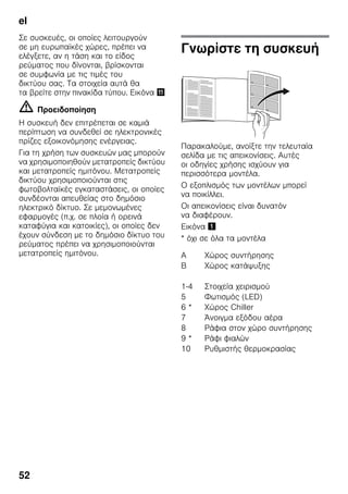 el
52
Σε συσκευές, οι οποίες λειτουργούν
σε μη ευρωπαϊκές χώρες, πρέπει να
ελέγξετε, αν η τάση και το είδος
ρεύματος που δίνονται, βρίσκονται
σε συμφωνία με τις τιμές του
δικτύου σας. Τα στοιχεία αυτά θα
τα βρείτε στην πινακίδα τύπου. Εικόνα +
m Προειδοποίηση
Η συσκευή δεν επιτρέπεται σε καμιά
περίπτωση να συνδεθεί σε ηλεκτρονικές
πρίζες εξοικονόμησης ενέργειας.
Για τη χρήση των συσκευών μας μπορούν
να χρησιμοποιηθούν μετατροπείς δικτύου
και μετατροπείς ημιτόνου. Μετατροπείς
δικτύου χρησιμοποιούνται στις
φωτοβολταϊκές εγκαταστάσεις, οι οποίες
συνδέονται απευθείας στο δημόσιο
ηλεκτρικό δίκτυο. Σε μεμονωμένες
εφαρμογές (π.χ. σε πλοία ή ορεινά
καταφύγια και κατοικίες), οι οποίες δεν
έχουν σύνδεση με το δημόσιο δίκτυο του
ρεύματος πρέπει να χρησιμοποιούνται
μετατροπείς ημιτόνου.
Γνωρίστε τη συσκευή
Παρακαλούμε, ανοίξτε την τελευταία
σελίδα με τις απεικονίσεις. Αυτές
οι οδηγίες χρήσης ισχύουν για
περισσότερα μοντέλα.
Ο εξοπλισμός των μοντέλων μπορεί
να ποικίλλει.
Οι απεικονίσεις είναι δυνατόν
να διαφέρουν.
Εικόνα !
* όχι σε όλα τα μοντέλα
A Χώρος συντήρησης
B Χώρος κατάψυξης
1-4 Στοιχεία χειρισμού
5 Φωτισμός (LED)
6 * Χώρος Chiller
7 Άνοιγμα εξόδου αέρα
8 Ράφια στον χώρο συντήρησης
9 * Ράφι φιαλών
10 Ρυθμιστής θερμοκρασίας
 