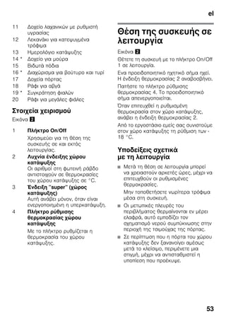 el
53
Στοιχεία χειρισμού
Εικόνα "
Θέση της συσκευής σε
λειτουργία
Εικόνα "
Θέτετε τη συσκευή με το πλήκτρο On/Off
1 σε λειτουργία.
Ενα προειδοποιητικό ηχητικό σήμα ηχεί.
Η ένδειξη θερμοκρασίας 2 αναβοσβήνει.
Πατήστε το πλήκτρο ρύθμισης
θερμοκρασίας 4. Το προειδοποιητικό
σήμα απενεργοποιείται.
Όταν επιτευχθεί η ρυθμισμένη
θερμοκρασία στον χώρο κατάψυξης,
ανάβει η ένδειξη θερμοκρασίας 2.
Από το εργοστάσιο εμείς σας συνιστούμε
στον χώρο κατάψυξης τη ρύθμιση των -
18 °C.
Υποδείξεις σχετικά
με τη λειτουργία
■ Μετά τη θέση σε λειτουργία μπορεί
να χρειαστούν αρκετές ώρες, μέχρι να
επιτευχθούν οι ρυθμισμένες
θερμοκρασίες.
Μην τοποθετήσετε νωρίτερα τρόφιμα
μέσα στη συσκευή.
■ Οι μετωπικές πλευρές του
περιβλήματος θερμαίνονται εν μέρει
ελαφρά, αυτό εμποδίζει τον
σχηματισμό νερού συμπύκνωσης στην
περιοχή της τσιμούχας της πόρτας.
■ Σε περίπτωση που η πόρτα του χώρου
κατάψυξης δεν ξανανοίγει αμέσως
μετά το κλείσιμο, περιμένετε μια
στιγμή, μέχρι να αντισταθμιστεί η
υποπίεση που προέκυψε.
11 Δοχείο λαχανικών με ρυθμιστή
υγρασίας
12 Λεκανάκι για κατεψυγμένα
τρόφιμα
13 Ημερολόγιο κατάψυξης
14 * Δοχείο για μούρα
15 Βιδωτά πόδια
16 * Διαχώρισμα για βούτυρο και τυρί
17 Δοχεία πόρτας
18 Ράφι για αβγά
19 * Συγκράτηση φιαλών
20 Ράφι για μεγάλες φιάλες
1 Πλήκτρο On/Off
Χρησιμεύει για τη θέση της
συσκευής σε και εκτός
λειτουργίας.
2 Λυχνία ένδειξης χώρου
κατάψυξης
Οι αριθμοί στη φωτεινή ράβδο
αντιστοιχούν σε θερμοκρασίες
του χώρου κατάψυξης σε °C.
3 Ένδειξη ”super” (χώρος
κατάψυξης)
Αυτή ανάβει μόνον, όταν είναι
ενεργοποιημένη η υπερκατάψυξη.
4 Πλήκτρο ρύθμισης
θερμοκρασίας χώρου
κατάψυξης
Με το πλήκτρο ρυθμίζεται η
θερμοκρασία του χώρου
κατάψυξης.
 