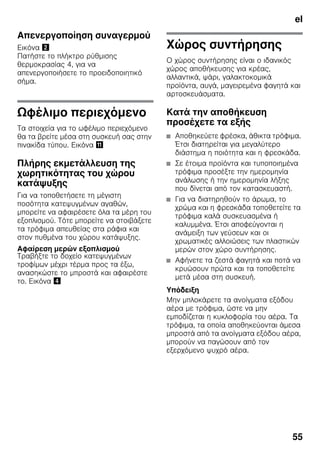el
55
Απενεργοποίηση συναγερμού
Εικόνα "
Πατήστε το πλήκτρο ρύθμισης
θερμοκρασίας 4, για να
απενεργοποιήσετε το προειδοποιητικό
σήμα.
Ωφέλιμο περιεχόμενο
Τα στοιχεία για το ωφέλιμο περιεχόμενο
θα τα βρείτε μέσα στη συσκευή σας στην
πινακίδα τύπου. Εικόνα +
Πλήρης εκμετάλλευση της
χωρητικότητας του χώρου
κατάψυξης
Για να τοποθετήσετε τη μέγιστη
ποσότητα κατεψυγμένων αγαθών,
μπορείτε να αφαιρέσετε όλα τα μέρη του
εξοπλισμού. Τότε μπορείτε να στοιβάξετε
τα τρόφιμα απευθείας στα ράφια και
στον πυθμένα του χώρου κατάψυξης.
Αφαίρεση μερών εξοπλισμού
Τραβήξτε το δοχείο κατεψυγμένων
τροφίμων μέχρι τέρμα προς τα έξω,
ανασηκώστε το μπροστά και αφαιρέστε
το. Εικόνα $
Χώρος συντήρησης
Ο χώρος συντήρησης είναι ο ιδανικός
χώρος αποθήκευσης για κρέας,
αλλαντικά, ψάρι, γαλακτοκομικά
προϊόντα, αυγά, μαγειρεμένα φαγητά και
αρτοσκευάσματα.
Κατά την αποθήκευση
προσέχετε τα εξής
■ Αποθηκεύετε φρέσκα, άθικτα τρόφιμα.
Έτσι διατηρείται για μεγαλύτερο
διάστημα η ποιότητα και η φρεσκάδα.
■ Σε έτοιμα προϊόντα και τυποποιημένα
τρόφιμα προσέξτε την ημερομηνία
ανάλωσης ή την ημερομηνία λήξης
που δίνεται από τον κατασκευαστή.
■ Για να διατηρηθούν το άρωμα, το
χρώμα και η φρεσκάδα τοποθετείτε τα
τρόφιμα καλά συσκευασμένα ή
καλυμμένα. Έτσι αποφεύγονται η
ανάμειξη των γεύσεων και οι
χρωματικές αλλοιώσεις των πλαστικών
μερών στον χώρο συντήρησης.
■ Αφήνετε τα ζεστά φαγητά και ποτά να
κρυώσουν πρώτα και τα τοποθετείτε
μετά μέσα στη συσκευή.
Υπόδειξη
Μην μπλοκάρετε τα ανοίγματα εξόδου
αέρα με τρόφιμα, ώστε να μην
εμποδίζεται η κυκλοφορία του αέρα. Τα
τρόφιμα, τα οποία αποθηκεύονται άμεσα
μπροστά από τα ανοίγματα εξόδου αέρα,
μπορούν να παγώσουν από τον
εξερχόμενο ψυχρό αέρα.
 