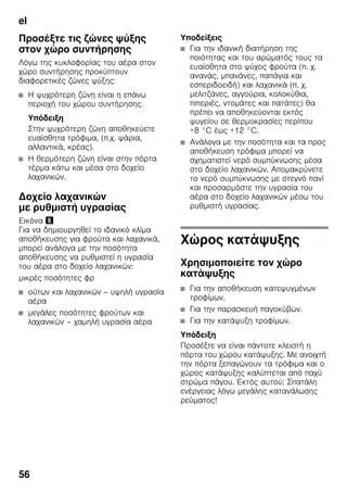 el
56
Προσέξτε τις ζώνες ψύξης
στον χώρο συντήρησης
Λόγω της κυκλοφορίας του αέρα στον
χώρο συντήρησης προκύπτουν
διαφορετικές ζώνες ψύξης:
■ Η ψυχρότερη ζώνη είναι η επάνω
περιοχή του χώρου συντήρησης.
Υπόδειξη
Στην ψυχρότερη ζώνη αποθηκεύετε
ευαίσθητα τρόφιμα, (π.χ. ψάρια,
αλλαντικά, κρέας).
■ Η θερμότερη ζώνη είναι στην πόρτα
τέρμα κάτω και μέσα στο δοχείο
λαχανικών.
Δοχείο λαχανικών
με ρυθμιστή υγρασίας
Εικόνα &
Για να δημιουργηθεί το ιδανικό κλίμα
αποθήκευσης για φρούτα και λαχανικά,
μπορεί ανάλογα με την ποσότητα
αποθήκευσης να ρυθμιστεί η υγρασία
του αέρα στο δοχείο λαχανικών:
μικρές ποσότητες φρ
■ ούτων και λαχανικών – υψηλή υγρασία
αέρα
■ μεγάλες ποσότητες φρούτων και
λαχανικών – χαμηλή υγρασία αέρα
Υποδείξεις
■ Για την ιδανική διατήρηση της
ποιότητας και του αρώματός τους τα
ευαίσθητα στο ψύχος φρούτα (π. χ.
ανανάς, μπανάνες, παπάγια και
εσπεριδοειδή) και λαχανικά (π. χ.
μελιτζάνες, αγγούρια, κολοκύθια,
πιπεριές, ντομάτες και πατάτες) θα
πρέπει να αποθηκεύονται εκτός
ψυγείου σε θερμοκρασίες περίπου
+8 °C έως +12 °C.
■ Ανάλογα με την ποσότητα και τα προς
αποθήκευση τρόφιμα μπορεί να
σχηματιστεί νερό συμπύκνωσης μέσα
στο δοχείο λαχανικών. Απομακρύνετε
το νερό συμπύκνωσης με στεγνό πανί
και προσαρμόστε την υγρασία του
αέρα στο δοχείο λαχανικών μέσω του
ρυθμιστή υγρασίας.
Χώρος κατάψυξης
Χρησιμοποιείτε τον χώρο
κατάψυξης
■ Για την αποθήκευση κατεψυγμένων
τροφίμων.
■ Για την παρασκευή παγοκύβων.
■ Για την κατάψυξη τροφίμων.
Υπόδειξη
Προσέξτε να είναι πάντοτε κλειστή η
πόρτα του χώρου κατάψυξης. Με ανοιχτή
την πόρτα ξεπαγώνουν τα τρόφιμα και ο
χώρος κατάψυξης καλύπτεται από παχύ
στρώμα πάγου. Εκτός αυτού: Σπατάλη
ενέργειας λόγω μεγάλης κατανάλωσης
ρεύματος!
 