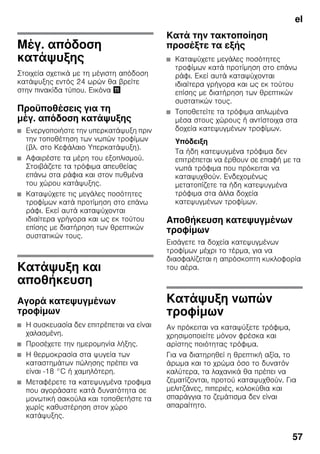 el
57
Μέγ. απόδοση
κατάψυξης
Στοιχεία σχετικά με τη μέγιστη απόδοση
κατάψυξης εντός 24 ωρών θα βρείτε
στην πινακίδα τύπου. Εικόνα +
Προϋποθέσεις για τη
μέγ. απόδοση κατάψυξης
■ Ενεργοποιήστε την υπερκατάψυξη πριν
την τοποθέτηση των νωπών τροφίμων
(βλ. στο Κεφάλαιο Υπερκατάψυξη).
■ Αφαιρέστε τα μέρη του εξοπλισμού.
Στοιβάζετε τα τρόφιμα απευθείας
επάνω στα ράφια και στον πυθμένα
του χώρου κατάψυξης.
■ Καταψύχετε τις μεγάλες ποσότητες
τροφίμων κατά προτίμηση στο επάνω
ράφι. Εκεί αυτά καταψύχονται
ιδιαίτερα γρήγορα και ως εκ τούτου
επίσης με διατήρηση των θρεπτικών
συστατικών τους.
Κατάψυξη και
αποθήκευση
Αγορά κατεψυγμένων
τροφίμων
■ Η συσκευασία δεν επιτρέπεται να είναι
χαλασμένη.
■ Προσέχετε την ημερομηνία λήξης.
■ Η θερμοκρασία στα ψυγεία των
καταστημάτων πώλησης πρέπει να
είναι -18 °C ή χαμηλότερη.
■ Μεταφέρετε τα κατεψυγμένα τροφιμα
που αγοράσατε κατά δυνατότητα σε
μονωτική σακούλα και τοποθετήστε τα
χωρίς καθυστέρηση στον χώρο
κατάψυξης.
Κατά την τακτοποίηση
προσέξτε τα εξής
■ Καταψύχετε μεγάλες ποσότητες
τροφίμων κατά προτίμηση στο επάνω
ράφι. Εκεί αυτά καταψύχονται
ιδιαίτερα γρήγορα και ως εκ τούτου
επίσης με διατήρηση των θρεπτικών
συστατικών τους.
■ Τοποθετείτε τα τρόφιμα απλωμένα
μέσα στους χώρους ή αντίστοιχα στα
δοχεία κατεψυγμένων τροφίμων.
Υπόδειξη
Τα ήδη κατεψυγμένα τρόφιμα δεν
επιτρέπεται να έρθουν σε επαφή με τα
νωπά τρόφιμα που πρόκειται να
καταψυχθούν. Ενδεχομένως
μετατοπίζετε τα ήδη κατεψυγμένα
τρόφιμα στα άλλα δοχεία
κατεψυγμένων τροφίμων.
Αποθήκευση κατεψυγμένων
τροφίμων
Εισάγετε τα δοχεία κατεψυγμένων
τροφίμων μέχρι το τέρμα, για να
διασφαλίζεται η απρόσκοπτη κυκλοφορία
του αέρα.
Κατάψυξη νωπών
τροφίμων
Αν πρόκειται να καταψύξετε τρόφιμα,
χρησιμοποιείτε μόνον φρέσκα και
αρίστης ποιότητας τρόφιμα.
Για να διατηρηθεί η θρεπτική αξία, το
άρωμα και το χρώμα όσο το δυνατόν
καλύτερα, τα λαχανικά θα πρέπει να
ζεματίζονται, προτού καταψυχθούν. Για
μελιτζάνες, πιπεριές, κολοκύθια και
σπαράγγια το ζεμάτισμα δεν είναι
απαραίτητο.
 