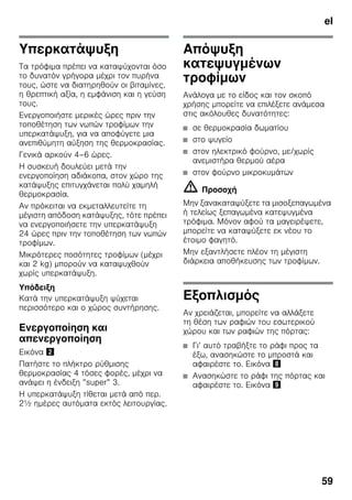 el
59
Υπερκατάψυξη
Τα τρόφιμα πρέπει να καταψύχονται όσο
το δυνατόν γρήγορα μέχρι τον πυρήνα
τους, ώστε να διατηρηθούν οι βιταμίνες,
η θρεπτική αξία, η εμφάνιση και η γεύση
τους.
Ενεργοποιήστε μερικές ώρες πριν την
τοποθέτηση των νωπών τροφίμων την
υπερκατάψυξη, για να αποφύγετε μια
ανεπιθύμητη αύξηση της θερμοκρασίας.
Γενικά αρκούν 4–6 ώρες.
Η συσκευή δουλεύει μετά την
ενεργοποίηση αδιάκοπα, στον χώρο της
κατάψυξης επιτυγχάνεται πολύ χαμηλή
θερμοκρασία.
Αν πρόκειται να εκμεταλλευτείτε τη
μέγιστη απόδοση κατάψυξης, τότε πρέπει
να ενεργοποιήσετε την υπερκατάψυξη
24 ώρες πριν την τοποθέτηση των νωπών
τροφίμων.
Μικρότερες ποσότητες τροφίμων (μέχρι
και 2 kg) μπορούν να καταψυχθούν
χωρίς υπερκατάψυξη.
Υπόδειξη
Κατά την υπερκατάψυξη ψύχεται
περισσότερο και ο χώρος συντήρησης.
Ενεργοποίηση και
απενεργοποίηση
Εικόνα "
Πατήστε το πλήκτρο ρύθμισης
θερμοκρασίας 4 τόσες φορές, μέχρι να
ανάψει η ένδειξη ”super” 3.
Η υπερκατάψυξη τίθεται μετά από περ.
2½ ημέρες αυτόματα εκτός λειτουργίας.
Απόψυξη
κατεψυγμένων
τροφίμων
Ανάλογα με το είδος και τον σκοπό
χρήσης μπορείτε να επιλέξετε ανάμεσα
στις ακόλουθες δυνατότητες:
■ σε θερμοκρασία δωματίου
■ στο ψυγείο
■ στον ηλεκτρικό φούρνο, με/χωρίς
ανεμιστήρα θερμού αέρα
■ στον φούρνο μικροκυμάτων
m Προσοχή
Μην ξανακαταψύξετε τα μισοξεπαγωμένα
ή τελείως ξεπαγωμένα κατεψυγμένα
τρόφιμα. Μόνον αφού τα μαγειρέψετε,
μπορείτε να καταψύξετε εκ νέου το
έτοιμο φαγητό.
Μην εξαντλήσετε πλέον τη μέγιστη
διάρκεια αποθήκευσης των τροφίμων.
Εξοπλισμός
Αν χρειάζεται, μπορείτε να αλλάξετε
τη θέση των ραφιών του εσωτερικού
χώρου και των ραφιών της πόρτας:
■ Γι’ αυτό τραβήξτε το ράφι προς τα
έξω, ανασηκώστε το μπροστά και
αφαιρέστε το. Εικόνα (
■ Ανασηκώστε το ράφι της πόρτας και
αφαιρέστε το. Εικόνα )
 