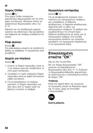 el
60
Χώρος Chiller
Εικόνα !/6 *
Στον χώρο Chiller επικρατούν
χαμηλότερες θερμοκρασίες απ' ότι στον
χώρο συντήρησης. Μπορούν επίσης να
εμφανιστούν θερμοκρασίες κάτω των
0 °C.
Ιδανικές για την αποθήκευση ψαριών,
κρέατος και αλλαντικών. Όχι για σαλάτες
και λαχανικά και τρόφιμα ευαίσθητα στο
ψύχος.
Ράφι φιαλών
Εικόνα %
Στο ράφι φιαλών μπορείτε να τοποθετείτε
φιάλες με ασφάλεια. Η συγκράτηση είναι
μεταβλητή.
Δοχείο για παγάκια
Εικόνα '
1. Γεμίστε το δοχείο παγοκύβων κατά τα
¾ με πόσιμο νερό και τοποθετήστε το
στον χώρο κατάψυξης.
2. Ξεκολλάτε το τυχόν κολλημένο δοχείο
παγοκύβων μόνο με αμβλύ αντικείμενο
(λαβή κουταλιού).
3. Για να ξεκολλήσουν τα παγάκια,
κρατήστε το δοχείο παγοκύβων για
λίγο κάτω από το τρέχον νερό της
βρύσης ή λυγίστε το ελαφρά.
Ημερολόγιο κατάψυξης
Εικόνα !/13
Για να αποφεύγονται απώλειες στην
ποιότητα των κατεψυγμένων τροφίμων,
μην υπερβαίνετε τη διάρκεια
αποθήκευσης. Η διάρκεια αποθήκευσης
εξαρτάται από το είδος των
κατεψυγμένων τροφίμων. Οι αριθμοί στα
σύμβολα δίνουν την επιτρεπτόμεν
διάρκεια αποθήκευσης σε μήνες για τα
κατεψυγμένα τρόφιμα. Στα συνήθη
κατεψυγμένα προϊόντα του εμπορίου
προσέχετε την ημερομηνία παρασκευής
ή την ημερομηνία λήξης.
Επικολλημένη
ετικέτα ”ΟΚ”
(όχι σε όλα τα μοντέλα)
Με τον έλεγχο θερμοκρασίας ”ΟΚ”
μπορούν να εξακριβώνονται
θερμοκρασίες κάτω από +4 °C. Ρυθμίστε
τη θερμοκρασία βαθμηδόν χαμηλότερα,
σε περίπτωση που η επικολλημένη ετικέτα
δε δείχνει ”ΟΚ”.
Υπόδειξη
Κατά την αρχική θέση της συσκευής
σε λειτουργία μπορεί να διαρκέσει μέχρι
και 12 ώρες, μέχρι να επιτευχθεί
η θερμοκρασία.
Σωστή ρύθμιση.
 