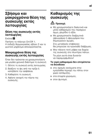 el
61
Σβήσιμο και
μακροχρόνια θέση της
συσκευής εκτός
λειτουργίας
Θέση της συσκευής εκτός
λειτουργίας
Εικόνα "
Πατήστε το πλήκτρο On/Off 1.
Η ένδειξη θερμοκρασίας σβήνει 2 και το
ψυκτικό μηχάνημα απενεργοποιείται.
Μακροχρόνια θέση της
συσκευής εκτός λειτουργίας
Όταν δεν πρόκειται να χρησιμοποιήσετε
για μεγάλο χρονικό διάστημα τη συσκευή:
1. Θέτετε τη συσκευή εκτός λειτουργίας.
2. Βγάζετε το φις από την πρίζα ή
κατεβάστε την ασφάλεια.
3. Καθαρίστε τη συσκευή.
4. Αφήστε ανοιχτή την πόρτα της
συσκευής.
Καθαρισμός της
συσκευής
m Προσοχή
■ Μη χρησιμοποιήσετε διαλυτικά και
μέσα καθαρισμού που περιέχουν
άμμο, χλωρίδιο ή οξέα.
■ Μη χρησιμοποιείτε διαβρωτικά
σφουγγάρια ή σφουγγάρια που
δημιουργούν αμυχές.
Στις μεταλλικές επιφάνειες
θα μπορούσε να προκληθεί διάβρωση.
■ Μην πλένετε ποτέ ράφια και δοχεία
της συσκευής στο πλυντήριο πιάτων.
Τα μέρη αυτά είναι δυνατόν
να παραμορφωθούν!
Το νερό καθαρισμού δεν επιτρέπεται
να διεισδύσει
■ στις σχισμές ανοίγματα στην
εμπρόσθια περιοχή του πάτου στον
χώρο κατάψυξης,
■ στα στοιχεία χειρισμού,
■ στον φωτισμό.
 