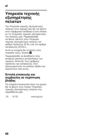 el
66
Υπηρεσία τεχνικής
εξυπηρέτησης
πελατών
Την Υπηρεσία τεχνικής εξυπηρέτησης
πελατών στην περιοχή σας θα την βρείτε
στον τηλεφωνικό κατάλογο ή στον πίνακα
με τις Υπηρεσίες τεχνικής εξυπηρέτησης
των πελατών μας. Παρακαλείσθε
να δίνετε πάντοτε στην Υπηρεσία
τεχνικής εξυπηρέτησης πελατών τον
αριθμό προϊόντος (E-Nr.) και τον αριθμό
κατασκευής (FD-Nr.).
Αυτά τα στοιχεία θα τα βρείτε στην
πινακίδα τύπου. Εικόνα +
Παρακαλείσθε να βοηθήσετε στην
αποφυγή ασκόπων μετακινήσεων των
τεχνικών, δίνοντας τους αριθμούς
προϊόντος και κατασκευής. Έτσι
εξοικονομούνται τα επιπλέον έξοδα που
προκύπτουν από αυτές.
Εντολή επισκευής και
συμβουλές σε περίπτωση
βλάβης
Τα στοιχεία επικοινωνίας όλων των χωρών
θα τα βρείτε στον πίνακα Υπηρεσίες
τεχνικής εξυπηρέτησης πελατών που
παραδίδεται μαζί.
GR 18 182 αστική χρέωση
 