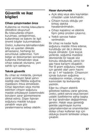 tr
67EEE Yönetmeliǧine Uygundur.
trİçindekilertrKullanmakılavuzu
Güvenlik ve ikaz
bilgileri
Cihazı çalıştırmadan önce
Kullanma ve montaj kılavuzlarını
dikkatlice okuyunuz!
Bu kılavuzlarda cihazın
kurulması, yerleştirilmesi,
kullanılması ve bakımı ile ilgili
önemli bilgiler bulunmaktadır.
Üretici, kullanma talimatlarındaki
bilgi ve uyarıları dikkate
almazsanız, herhangi bir
sorumluluk üstlenmez. Tüm
belge ve dokümanları sonradan
kullanma ihtimalinden veya
cihazı satacak olursanız, yeni
sahibi için saklayınız.
Teknik güvenlik
Bu cihaz az miktarda, çevreye
zarar vermeyen fakat yanıcı
özelliği olan R600a soğutma
maddesini ihtiva etmektedir.
Cihaz taşınırken veya monte
edilirken cihazın soğutucu
madde sirkülasyon sistemindeki
boruların zarar görmemesine
dikkat ediniz. Dışarı fışkıran
soğutucu madde tutuşup
yanabilir veya göz
yaralanmasına sebep olabilir.
Hasar durumunda
■ Açık ateş veya alev kaynakları
cihazdan uzak tutulmalıdır.
■ Cihazın kurulu olduğu yer
birkaç dakika
havalandırılmalıdır.
■ Cihazı kapatınız ve elektrik
fişini çekip prizden çıkarınız.
■ Yetkili servise haber
verilmelidir.
Bir cihaz ne kadar fazla
soğutucu madde ihtiva ederse,
kurulduğu yer de o derece
büyük olmalıdır. Çok küçük
yerlerde, soğutma maddesi
devresinde bir kaçak söz
konusu olduğunda, yanıcı bir
gaz hava karışımı oluşabilir.
Her 8 gram soğutucu madde
için gerekli olan yerin hacmi
en az 1 m³ kadardır. Cihazınızın
içinde bulunan soğutma
maddesinin miktarı, cihazın iç
kısmındaki tip levhasında
yazılıdır.
Eğer bu cihazın elektrik
şebekesi kablosu zarar görürse,
üretici, yetkili servis veya benzeri
ustalık özelliklerine sahip başka
bir kişi tarafından değiştirilmesi
gerekir. Hatalı veya gerektiği
şekilde yapılmayan kurma
çalışmalarından ve onarımlardan
dolayı cihazı kullanan kişi için
oldukça önemli tehlikeler ortaya
çıkabilir.
 