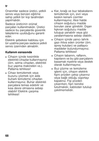 tr
68
Onarımlar sadece üretici, yetkili
servis veya benzeri eğitime
sahip yetkili bir kişi tarafından
yapılmalıdır.
Sadece üreticinin orijinal
parçaları kullanılmalıdır. Üretici
sadece bu parçalarda güvenlik
taleplerine uyulduğunu garanti
eder.
Elektrik şebekesi kablosu için
bir uzatma parçası sadece yetkili
servis üzerinden alınabilir.
Kullanım esnasında
■ Cihazın içinde kesinlikle
elektrikli cihazlar kullanmayınız
(örn. ısıtma cihazları, elektrikli
buz yapma makineleri vs.).
Patlama tehlikesi!
■ Cihazı temizlemek veya
buzunu çözmek için asla
buharlı temizleme cihazları
kullanmayınız. Buhar elektrikli
parçalara temas edebilir ve
kısa devre olmasına sebep
olabilir! Elektrik çarpma
tehlikesi!
■ Kar, kırağı ve buz tabakalarını
temizlemek için, sivri veya
keskin kenarlı cisimler
kullanmayınız. Aksi halde
cihazın soğutucu madde
boruları zarar görebilir. Dışarı
fışkıran soğutucu madde
tutuşup yanabilir veya göz
yaralanmasına sebep olabilir.
■ Cihazın içinde yanıcı tahrik
gazı ihtiva eden ürünler (örn.
sprey kutuları) ve patlayıcı
maddeler bulundurmayınız.
Patlama tehlikesi!
■ Cihazın tabanını, raflarını,
kapılarını ve bu gibi parçalarını
basamak niyetine veya destek
olarak kullanmayınız.
■ Buz çözme ve temizleme
işlemi için, cihazın elektrik
fişini prizden çekip çıkarınız
veya bağlı olduğu sigortayı
kapatınız. Fişi prizden
çıkarırken, fişin kendisi
tutulmalıdır, kablodan tutulup
çekilmemelidir.
 