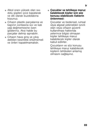 tr
69
■ Alkol oranı yüksek olan sıvı
dolu şişeleri iyice kapatarak
ve dik olarak buzdolabına
koyunuz.
■ Cihazın plastik parçalarına ve
kapının contasına sıvı ve katı
yağ değmemesine özen
gösteriniz. Aksi halde bu
parçalar delinip aşınabilir.
■ Cihazın hava giriş ve çıkış
delikleri kesinlikle örtülmemeli
ve önleri kapatılmamalıdır.
■ Çocuklar ve tehlikeye maruz
kalabilecek kişiler için söz
konusu olabilecek risklerin
önlenmesi:
Çocuklar ve bedensel, ruhsal
veya algısal yetenekleri sınırlı
olan veya cihazın güvenli
kullanılması hakkında
yeterince bilgisi olmayan
kişiler tehlikeye maruz
kalabilecek kişiler olarak
kabul edilirler.
Çocukların ve söz konusu
tehlikeye maruz kalabilecek
kişilerin tehlikeleri anlamış
olmasını sağlayınız.
 