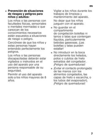 es
7
■ Prevención de situaciones
de riesgos y peligros para
niños y adultos:
Los niños o las personas con
facultades físicas, sensoriales
o mentales mermadas o que
carezcan de los
conocimientos necesarios
están expuestos a situaciones
de riesgo o peligro.
Cerciórese de que los niños y
estas personas hayan
entendido perfectamente los
peligros.
Los niños o las personas
discapacitadas deberán estar
vigilados o instruidos en el
uso del aparato por una
persona responsable de su
seguridad.
Permitir el uso del aparato
solo a los niños mayores de 8
años.
Vigilar a los niños durante los
trabajos de limpieza y
mantenimiento del aparato.
No dejar que los niños
jueguen con el aparato.
■ No guardar en el
compartimento
de congelación botellas ni
tarros o latas que contengan
líquidos, particularmente
bebidas gaseosas. ¡Las
botellas y latas pueden
estallar!
■ No introducir en la boca
directamente los helados,
polos o cubitos de hielo
extraídos del congelador.
¡Peligro de quemaduras!
■ ¡Evitar el contacto prolongado
de las manos con los
alimentos congelados, las
capas de hielo o escarcha, o
los tubos del evaporador!¡
¡Peligro de quemaduras!
 