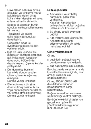 tr
70
Güvenlikten sorumlu bir kişi
çocukları ve tehlikeye maruz
kalabilecek kişileri cihaz
kullanılırken denetlemeli veya
onlara rehberlik etmelidir.
Sadece 8 yaşından büyük
çocukların cihazı kullanmasına
izin veriniz.
Temizleme ve bakım
çalışmalarında çocukları
denetleyiniz.
Çocukların cihaz ile
oynamasına kesinlikle izin
verilmemelidir.
■ Şişe ve kutu içindeki sıvı
maddeleri (özellikle karbonik
asit ihtiva eden içecekleri)
dondurucu bölümünde
depolamayınız. Şişe ve kutular
patlayabilir!
■ Dondurulmuş besinleri
kesinlikle dondurucudan
çıkarır çıkarmaz ağzınıza
almayınız.
Donma yanığı tehlikesi!
■ Ellerinizin uzun bir süre
dondurulmuş besine, buza
veya buharlaştırıcı borularına
vs. temas etmesini önleyiniz.
Donma yanığı tehlikesi!
Evdeki çocuklar
■ Ambalajları ve ambalaj
parçalarını çocuklara
vermeyiniz.
Katlanan kartonlardan
ve folyolardan dolayı boğulma
tehlikesi söz konusudur!
■ Bu cihaz, çocuk oyuncağı
değildir.
■ Kilit tertibatı olan cihazlarda:
Anahtarı çocukların
erişemiyecekleri bir yerde
muhafaza ediniz!
Genel yönetmelikler
Cihaz,
■ besinlerin soğutulması ve
dondurulması için kullanılır,
■ buz hazırlamak için kullanılır.
Bu cihaz evde ve ev ortamında
kişisel kullanımınız içindir, ticari
amaçlı kullanım için
öngörülmemiştir.
Cihaz, 2004/108/EC AB
direktiflerine istinaden
parazitlenmeye karşı
korunmuştur.
Soğutucu madde devresinin
sızdırmazlığı kontrol edilmiştir.
Bu ürün, elektrikli cihazlar için
geçerli olan güvenlik
yönetmeliklerine uygundur
(EN 60335-2-24).
 
