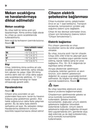 tr
72
Mekan sıcaklığına
ve havalandırmaya
dikkat edilmelidir
Mekan sıcaklığı
Bu cihaz belli bir klima sınıfı için
tasarlanmıştır. Klima sınıfına bağlı olarak
bu cihazı şu çevre sıcaklıklarında
kullanabilirsiniz.
İklim sınıfı tip levhasının üzerinde bulunur,
Resim +.
Bilgi
Cihaz, bildirilmiş klima sınıfına ait oda
sıcaklığı sınırları dahilinde, sahip olduğu
tüm işlevleri ile çalışır. Eğer SN klima
sınıfına dahil olan bir cihaz daha soğuk
oda sıcaklıklarında işletilirse, +5 °C'ye
kadar cihazda herhangi bir hasar
olmayacağı garanti edilir.
Havalandırma
Resim #
Cihazın arka yüzündeki ve yan
yüzlerindeki hava ısınır. Isınan bu havanın
kolayca çıkıp gidebilmesi gerekir. Aksi
halde soğutucunun daha fazla çalışması
gerekir. Bu da daha fazla elektrik
sarfiyatına yol açar. Bu sebepten dolayı:
Havalandırma deliklerinin önünün
kesinlikle kapanmamasına dikkat ediniz!
Cihazın elektrik
şebekesine bağlanması
Cihazı kurduktan sonra, çalıştırmadan
önce en az 1 saat bekleyiniz. Transport
esnasında, kompresörün içindeki yağ
soğutma sistemi içine dağılabilir.
Cihazı ilk kez devreye sokmadan önce,
cihazın içini temizleyiniz (bakınız bölüm
”Cihazın temizlenmesi”).
Elektrik bağlantısı
Priz cihazın yakınında ve cihaz
kurulduktan sonra da rahat ulaşılabilir
olmalıdır.
Bu cihaz, koruma sınıfı I tipi bir cihazdır.
Cihazı 220–240 V/50 Hz alternatif akım
üzerinden, kurallara uygun şekilde monte
edilmiş, toprak hattına sahip bir prize
bağlayınız. Priz, 10–16 A değerinde bir
sigortaya sahip olmalıdır.
Avrupa ülkelerinde işletilmeyen
cihazlarda, bildirilen gerilimin ve akım
türünün, sizin elektrik şebekenizin
değerleri ile uyuşup uyuşmadığı kontrol
edilmelidir. Bu bilgileri tip etiketi (levhası)
üzerinde bulabilirsiniz. Resim +
m Uyarı
Bu cihaz kesinlikle elektronik enerji
tasarruf prizlerine bağlanmamalıdır.
Cihazlarımızın işletilmesinde şebeke ve
sinüs kontrollü konvertisörler
kullanılabilir. Şebeke kontrollü
konvertisörler, doğrudan umumi elektrik
şebekesine bağlanan fotovoltaik
sistemlerde kullanılır. Umumi elekrik
şebekesine doğrudan bağlantısı olmayan
tekil uygulamalarda (örn. gemilerde veya
dağ evlerinde ya da dağ kulübelerinde),
sinüs kontrollü konvertisörler
kullanılmalıdır.
Klima sınıfı Kabul edilebilir mekan
sıcaklığı
SN +10 °C ile 32 °C
N +16 °C ile 32 °C
ST +16 °C ile 38 °C
T +16 °C ile 43 °C
 