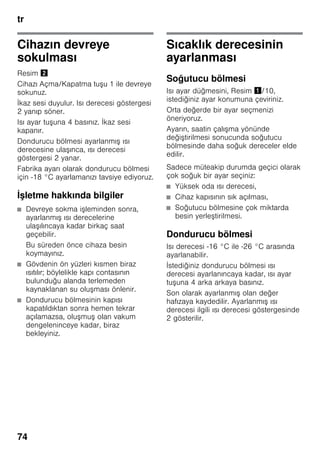 tr
74
Cihazın devreye
sokulması
Resim "
Cihazı Açma/Kapatma tuşu 1 ile devreye
sokunuz.
İkaz sesi duyulur. Isı derecesi göstergesi
2 yanıp söner.
Isı ayar tuşuna 4 basınız. İkaz sesi
kapanır.
Dondurucu bölmesi ayarlanmış ısı
derecesine ulaşınca, ısı derecesi
göstergesi 2 yanar.
Fabrika ayarı olarak dondurucu bölmesi
için -18 °C ayarlamanızı tavsiye ediyoruz.
İşletme hakkında bilgiler
■ Devreye sokma işleminden sonra,
ayarlanmış ısı derecelerine
ulaşılıncaya kadar birkaç saat
geçebilir.
Bu süreden önce cihaza besin
koymayınız.
■ Gövdenin ön yüzleri kısmen biraz
ısıtılır; böylelikle kapı contasının
bulunduğu alanda terlemeden
kaynaklanan su oluşması önlenir.
■ Dondurucu bölmesinin kapısı
kapatıldıktan sonra hemen tekrar
açılamazsa, oluşmuş olan vakum
dengeleninceye kadar, biraz
bekleyiniz.
Sıcaklık derecesinin
ayarlanması
Soğutucu bölmesi
Isı ayar düğmesini, Resim !/10,
istediğiniz ayar konumuna çeviriniz.
Orta değerde bir ayar seçmenizi
öneriyoruz.
Ayarın, saatin çalışma yönünde
değiştirilmesi sonucunda soğutucu
bölmesinde daha soğuk dereceler elde
edilir.
Sadece müteakip durumda geçici olarak
çok soğuk bir ayar seçiniz:
■ Yüksek oda ısı derecesi,
■ Cihaz kapısının sık açılması,
■ Soğutucu bölmesine çok miktarda
besin yerleştirilmesi.
Dondurucu bölmesi
Isı derecesi -16 °C ile -26 °C arasında
ayarlanabilir.
İstediğiniz dondurucu bölmesi ısı
derecesi ayarlanıncaya kadar, ısı ayar
tuşuna 4 arka arkaya basınız.
Son olarak ayarlanmış olan değer
hafızaya kaydedilir. Ayarlanmış ısı
derecesi ilgili ısı derecesi göstergesinde
2 gösterilir.
 
