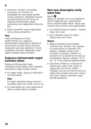 tr
76
■ Aromanın, renklerin ve tazeliğin
korunması için, besinleri iyi
ambalajlanmış veya kapalı şekilde
cihaza yerleştiriniz. Böylelikle besinler
arasında birbirlerine tat verme ve
soğutma bölmesindeki plastik
parçalarda renk değişmeleri önlenmiş
olur.
■ Sıcak yiyecekleri ancak soğuduktan
sonra cihaza yerleştiriniz.
Bilgi
Hava sirkülasyonunun kötü
etkilenmemesi için, soğutucu
bölmesindeki havalandırma deliklerinin
önünü besin koyarak bloke etmeyiniz.
Doğrudan hava çıkış deliklerinin önüne
yerleştirilen besinler, deliklerden çıkan
soğuk havadan dolayı donabilir.
Soğutucu bölmesindeki soğuk
kısımlara dikkat
Soğutucu bölmesindeki hava
sirkülasyonundan dolayı, farklı soğukluk
derecelerine sahip kısımlar oluşur:
■ En soğuk bölge, soğutucu bölmesinin
üst kısmındadır.
Bilgi
En soğuk bölümde hassas besinleri
muhafaza ediniz (örn. balık, sucuk, et).
■ En sıcak bölge ise, cihaz kapısında en
altta ve sebze kabının içindedir.
Nem ayar düzeneğine sahip
sebze kabı
Resim &
Meyve ve sebzeler için en iyi depolama
iklimini sağlamak için, depolanacak
besin miktarına bağlı olarak, sebze kabı
içindeki hava neminin oranı ayarlanabilir:
■ Az miktarda meyve ve sebze – Yüksek
hava nemi oranı
■ Çok miktarda meyve ve sebze –
Düşük hava nemi oranı
Bilgiler
■ Soğuk derecelere karşı hassas
meyveler (örn. ananas, muz, papaya
ve narenciyeler) ve sebzeler (örn.
patlıcan, salatalık, kabak, biber,
domates ve patates), kalitenin ve
aromanın en iyi şekilde korunması için
buzdolabının dışında, yaklaşık +8 °C
ila +12 °C'de arasında depolanmalıdır.
■ Depolama miktarına ve depolanan
besine göre, sebze kabı içinde su
yoğuşması söz konusu olabilir.
Yoğuşan suyu kuru bir bez ile siliniz ve
sebze kabı içindeki hava nemi oranını
nem ayar sürgüsü üzerinden uygun
şekilde ayarlayınız.
 