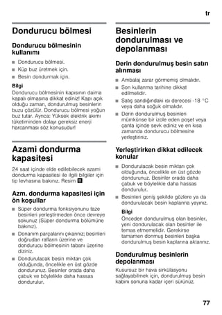 tr
77
Dondurucu bölmesi
Dondurucu bölmesinin
kullanımı
■ Dondurucu bölmesi.
■ Küp buz üretmek için.
■ Besin dondurmak için.
Bilgi
Dondurucu bölmesinin kapısının daima
kapalı olmasına dikkat ediniz! Kapı açık
olduğu zaman, dondurulmuş besinlerin
buzu çözülür. Dondurucu bölmesi yoğun
buz tutar. Ayrıca: Yüksek elektrik akımı
tüketiminden dolayı gereksiz enerji
harcanması söz konusudur!
Azami dondurma
kapasitesi
24 saat içinde elde edilebilecek azami
dondurma kapasitesi ile ilgili bilgiler için
tip levhasına bakınız. Resim +
Azm. dondurma kapasitesi için
ön koşullar
■ Süper dondurma fonksiyonunu taze
besinleri yerleştirmeden önce devreye
sokunuz (Süper dondurma bölümüne
bakınız).
■ Donanım parçalarını çıkarınız; besinleri
doğrudan rafların üzerine ve
dondurucu bölmesinin tabanı üzerine
diziniz.
■ Dondurulacak besin miktarı çok
olduğunda, öncelikle en üst gözde
dondurunuz. Besinler orada daha
çabuk ve böylelikle daha hassas
dondurulur.
Besinlerin
dondurulması ve
depolanması
Derin dondurulmuş besin satın
alınması
■ Ambalaj zarar görmemiş olmalıdır.
■ Son kullanma tarihine dikkat
edilmelidir.
■ Satış sandığındaki ısı derecesi -18 °C
veya daha soğuk olmalıdır.
■ Derin dondurulmuş besinleri
mümkünse bir izole eden poşet veya
çanta içinde sevk ediniz ve en kısa
zamanda dondurucu bölmesine
yerleştiriniz.
Yerleştirirken dikkat edilecek
konular
■ Dondurulacak besin miktarı çok
olduğunda, öncelikle en üst gözde
dondurunuz. Besinler orada daha
çabuk ve böylelikle daha hassas
dondurulur.
■ Besinleri geniş şekilde gözlere ya da
dondurulacak besin kaplarına yayınız.
Bilgi
Önceden dondurulmuş olan besinler,
yeni dondurulacak olan besinler ile
temas etmemelidir. Gerekirse
tamamen donmuş besinleri başka
dondurulmuş besin kaplarına aktarınız.
Dondurulmuş besinlerin
depolanması
Kusursuz bir hava sirkülasyonu
sağlayabilmek için, dondurulmuş besin
kabını sonuna kadar içeri sürünüz.
 