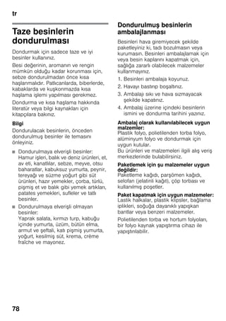 tr
78
Taze besinlerin
dondurulması
Dondurmak için sadece taze ve iyi
besinler kullanınız.
Besi değerinin, aromanın ve rengin
mümkün olduğu kadar korunması için,
sebze dondurulmadan önce kısa
haşlanmalıdır. Patlıcanlarda, biberlerde,
kabaklarda ve kuşkonmazda kısa
haşlama işlemi yapılması gerekmez.
Dondurma ve kısa haşlama hakkında
literatür veya bilgi kaynakları için
kitapçılara bakınız.
Bilgi
Dondurulacak besinlerin, önceden
dondurulmuş besinler ile temasını
önleyiniz.
■ Dondurulmaya elverişli besinler:
Hamur işleri, balık ve deniz ürünleri, et,
av eti, kanatlılar, sebze, meyve, otsu
baharatlar, kabuksuz yumurta, peynir,
tereyağı ve süzme yoğurt gibi süt
ürünleri, hazır yemekler, çorba, türlü,
pişmiş et ve balık gibi yemek artıkları,
patates yemekleri, sufleler ve tatlı
besinler.
■ Dondurulmaya elverişli olmayan
besinler:
Yaprak salata, kırmızı turp, kabuğu
içinde yumurta, üzüm, bütün elma,
armut ve şeftali, katı pişmiş yumurta,
yoğurt, kesilmiş süt, krema, crème
fraîche ve mayonez.
Dondurulmuş besinlerin
ambalajlanması
Besinleri hava giremiyecek şekilde
paketleyiniz ki, tadı bozulmasın veya
kurumasın. Besinleri ambalajlamak için
veya besin kaplarını kapatmak için,
sağlığa zararlı olabilecek malzemeler
kullanmayınız.
1. Besinleri ambalaja koyunuz.
2. Havayı bastırıp boşaltınız.
3. Ambalajı sıkı ve hava sızmayacak
şekilde kapatınız.
4. Ambalaj üzerine içindeki besinlerin
ismini ve dondurma tarihini yazınız.
Ambalaj olarak kullanılabilecek uygun
malzemler:
Plastik folyo, polietilenden torba folyo,
alüminyum folyo ve dondurmak için
uygun kutular.
Bu ürünleri ve malzemeleri ilgili alış veriş
merkezlerinde bulabilirsiniz.
Paketlemek için şu malzemeler uygun
değildir:
Paketleme kağıdı, parşömen kağıdı,
selofan (jelatinli kağıt), çöp torbası ve
kullanılmış poşetler.
Paket kapatmak için uygun malzemeler:
Lastik halkalar, plastik klipsler, bağlama
iplikleri, soğuğa dayanıklı yapışkan
bantlar veya benzeri malzemeler.
Polietilenden torba ve hortum folyoları,
bir folyo kaynak yapıştırma cihazı ile
yapıştırılabilir.
 