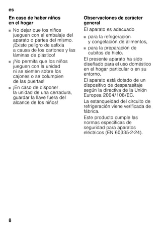 es
8
En caso de haber niños
en el hogar
■ No dejar que los niños
jueguen con el embalaje del
aparato o partes del mismo.
¡Existe peligro de asfixia
a causa de los cartones y las
láminas de plástico!
■ ¡No permita que los niños
jueguen con la unidad
ni se sienten sobre los
cajones o se columpien
de las puertas!
■ ¡En caso de disponer
la unidad de una cerradura,
guardar la llave fuera del
alcance de los niños!
Observaciones de carácter
general
El aparato es adecuado
■ para la refrigeración
y congelación de alimentos,
■ para la preparación de
cubitos de hielo.
El presente aparato ha sido
diseñado para el uso doméstico
en el hogar particular o en su
entorno.
El aparato está dotado de un
dispositivo de desparasitaje
según la directiva de la Unión
Europea 2004/108/EC.
La estanqueidad del circuito de
refrigeración viene verificada de
fábrica.
Este producto cumple las
normas específicas de
seguridad para aparatos
eléctricos (EN 60335-2-24).
 