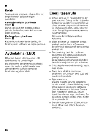 tr
82
Dolab
Temizlenmek amacıyla, cihazın tüm yeri
değiştirilebilen parçaları dışarı
çıkarılabilir.
Cam rafların dışarı çıkarılması
Resim (
Bunun için cam rafı cihazdan dışarı
çekiniz, ön tarafını yukarı kaldırınız ve
dışarı çıkarınız.
Kapların dışarı çıkarılması
Resim $
Kabı sonuna kadar dışarı çekiniz, ön
tarafını yukarı kaldırınız ve dışarı çıkarınız.
Aydınlatma (LED)
Cihazınız, bakım istemeyen bir LED
aydınlatması ile donatılmıştır.
Bu aydınlatma donanımında yapılacak
onarımlar sadece yetkili servis veya
yetkilendirilmiş uzman elemanlar
tarafından uygulanmalıdır.
Enerji tasarrufu
■ Cihazı serin ve iyi havalandırılmış bir
yere kurunuz! Güneş ışınları doğrudan
cihazın kurulacağı yere gelmemeli ve
cihaz sıcaklık oluşturan cisimlerin ve
ısı kaynaklarının (örn. soba, kalorifer,
ocak, fırın gibi) yanına veya yakınına
kurulmamalıdır.
Gerekirse bir izolasyon plakası
kullanınız.
■ Sıcak besinleri ve içecekleri cihaza
yerleştirmeden önce soğumasını
bekleyiniz ve soğuduktan sonra cihaza
yerleştiriniz.
■ Dondurulmuş besinleri buzlarının
çözülmesi için soğutucu bölümüne
yerleştirerek, bu besinlerin
soğukluğunu söz konusu bölümdeki
besinlerin soğutulması için kullanınız.
■ Cihaz kapılarını mümkün olduğu kadar
kısa açınız.
■ Daha fazla elektrik tüketiminin
önlenmesi için, cihazın arka yüzü ara
sıra temizlenmelidir.
■ Eğer mevcutsa:
Duvara mesafe koruma parçalarını
monte ederek, cihazın bildirilmiş enerji
alma gücüne ulaşmasını sağlayınız
(montaj kılavuzuna bakınız). Duvara
olan mesafenin azalması, cihazın
işlevini sınırlamaz veya düşürmez. Bu
durumda, cihazın çektiği enerji miktarı
biraz yükselebilir.
■ Donanım parçalarının düzeni, cihazın
enerji alma veya çekme tutumunu
etkilemez.
 