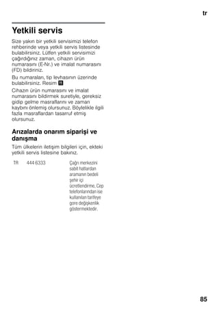 tr
85
Yetkili servis
Size yakın bir yetkili servisimizi telefon
rehberinde veya yetkili servis listesinde
bulabilirsiniz. Lütfen yetkili servisimizi
çağırdığınız zaman, cihazın ürün
numarasını (E-Nr.) ve imalat numarasını
(FD) bildiriniz.
Bu numaraları, tip levhasının üzerinde
bulabilirsiniz. Resim +
Cihazın ürün numarasını ve imalat
numarasını bildirmek suretiyle, gereksiz
gidip gelme masraflarını ve zaman
kaybını önlemiş olursunuz. Böylelikle ilgili
fazla masraflardan tasarruf etmiş
olursunuz.
Arızalarda onarım siparişi ve
danışma
Tüm ülkelerin iletişim bilgileri için, ekteki
yetkili servis listesine bakınız.
TR 444 6333 Çağrı merkezini
sabit hatlardan
aramanın bedeli
şehir içi
ücretlendirme, Cep
telefonlarından ise
kullanılan tarifeye
gore değişkenlik
göstermektedir.
 