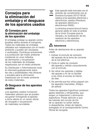 es
9
Consejos para
la eliminación del
embalaje y el desguace
de los aparatos usados
* Consejos para
la eliminación del embalaje
de los aparatos
El embalaje protege su aparato contra
posibles daños durante el transporte.
Todos los materiales de embalaje
utilizados son respetuosos con el medio
ambiente y pueden ser reciclados
o reutilizados. Contribuya activamente
a la protección del medio ambiente
insistiendo en unos métodos
de eliminación y recuperación
de los materiales de embalaje
respetuosos con el medio ambiente.
Su Distribuidor o Administración local
le informará gustosamente sobre
las vías y posibilidades más eficaces
y actuales para la eliminación
respetuosa con el medio ambiente
de estos materiales.
* Desguace de los aparatos
usados
¡Los aparatos usados incorporan
materiales valiosos que se pueden
recuperar! Entregando el aparato
a dicho efecto en un centro oficial
de recogida o recuperación
de materiales reciclables.
m Advertencia
Antes de deshacerse de su aparato
usado
1. Extraer el enchufe de conexión
del aparato de la toma de corriente
de la red eléctrica.
2. Corte el cable de conexión
del aparato y retírelo conjuntamente
con el enchufe.
3. No retirar los soportes y baldas
del aparato a fin de no facilitar
a los niños el acceso al interior
de éste.
4. No permita que los niños jueguen con
los aparatos inservibles. ¡Peligro
de asfixia!
Todos los aparatos frigoríficos contienen
gases aislantes y refrigerantes, que
exigen un tratamiento y eliminación
específicos. Preste atención a que
las tuberías del circuito de frío
de su aparato no sufran daños
ni desperfectos. Antes de haberlo
entregado en el correspondiente Centro
Oficial de recogida.
Este aparato está marcado con el
símbolo de cumplimiento con la
Directiva Europea 2012/19/UE
relativa a los aparatos eléctricos y
electrónicos usados (Residuos
de aparatos eléctricos y
electrónicos RAEE).
La directiva proporciona el marco
general válido en todo el ámbito
de la Unión Europea para la
retirada y la reutilización de los
residuos de los aparatos
eléctricos y electrónicos.
 