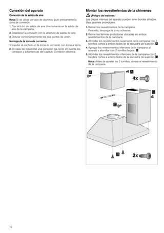 12
Conexión del aparato
Conexión de la salida de aire
Nota: Si se utiliza un tubo de aluminio, pulir previamente la
zona de conexión.
1. Fijar el tubo de salida de aire directamente en la salida de
aire de la campana.
2. Establecer la conexión con la abertura de salida de aire.
3. Obturar convenientemente los dos puntos de unión.
Montaje de la toma de corriente
1. Insertar el enchufe en la toma de corriente con toma a tierra.
2. En caso de requerirse una conexión fija, tener en cuenta los
consejos y advertencias del capítulo Conexión eléctrica.
Montar los revestimientos de la chimenea
: ¡Peligro de lesiones!
Las piezas internas del aparato pueden tener bordes afilados.
Usar guantes protectores.
1. Retirar los revestimientos de la campana.
Para ello, despegar la cinta adhesiva.
2. Retirar las láminas protectoras ubicadas en ambos
revestimientos de la campana.
3. Atornillar los revestimientos superiores de la campana con 2
tornillos cortos a ambos lados de la escuadra de sujeción. ¨
4. Agregar los revestimientos inferiores de la campana al
aparato y atornillar con 2 tornillos largos. ©
5. Atornillar los revestimientos inferiores de la campana con 2
tornillos cortos a ambos lados de la escuadra de sujeción. ª
Nota: Antes de apretar los 2 tornillos, alinear el revestimiento
de la campana.
 