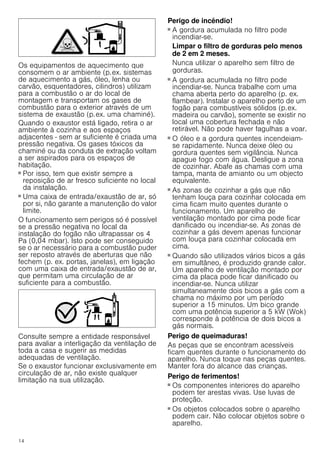 14
Os equipamentos de aquecimento que
consomem o ar ambiente (p.ex. sistemas
de aquecimento a gás, óleo, lenha ou
carvão, esquentadores, cilindros) utilizam
para a combustão o ar do local de
montagem e transportam os gases de
combustão para o exterior através de um
sistema de exaustão (p.ex. uma chaminé).
Quando o exaustor está ligado, retira o ar
ambiente à cozinha e aos espaços
adjacentes - sem ar suficiente é criada uma
pressão negativa. Os gases tóxicos da
chaminé ou da conduta de extração voltam
a ser aspirados para os espaços de
habitação.
■ Por isso, tem que existir sempre a
reposição de ar fresco suficiente no local
da instalação.
■ Uma caixa de entrada/exaustão de ar, só
por si, não garante a manutenção do valor
limite.
O funcionamento sem perigos só é possível
se a pressão negativa no local da
instalação do fogão não ultrapassar os 4
Pa (0,04 mbar). Isto pode ser conseguido
se o ar necessário para a combustão puder
ser reposto através de aberturas que não
fechem (p. ex. portas, janelas), em ligação
com uma caixa de entrada/exaustão de ar,
que permitam uma circulação de ar
suficiente para a combustão.
Consulte sempre a entidade responsável
para avaliar a interligação da ventilação de
toda a casa e sugerir as medidas
adequadas de ventilação.
Se o exaustor funcionar exclusivamente em
circulação de ar, não existe qualquer
limitação na sua utilização.
Perigo de incêndio!
■ A gordura acumulada no filtro pode
incendiar-se.
Limpar o filtro de gorduras pelo menos
de 2 em 2 meses.
Nunca utilizar o aparelho sem filtro de
gorduras.
Perigo de incêndio!
■ A gordura acumulada no filtro pode
incendiar-se. Nunca trabalhe com uma
chama aberta perto do aparelho (p. ex.
flambear). Instalar o aparelho perto de um
fogão para combustíveis sólidos (p.ex.
madeira ou carvão), somente se existir no
local uma cobertura fechada e não
retirável. Não pode haver fagulhas a voar.
Perigo de incêndio!
■ O óleo e a gordura quentes incendeiam-
se rapidamente. Nunca deixe óleo ou
gordura quentes sem vigilância. Nunca
apague fogo com água. Desligue a zona
de cozinhar. Abafe as chamas com uma
tampa, manta de amianto ou um objecto
equivalente.
Perigo de incêndio!
■ As zonas de cozinhar a gás que não
tenham louça para cozinhar colocada em
cima ficam muito quentes durante o
funcionamento. Um aparelho de
ventilação montado por cima pode ficar
danificado ou incendiar-se. As zonas de
cozinhar a gás devem apenas funcionar
com louça para cozinhar colocada em
cima.
Perigo de incêndio!
■ Quando são utilizados vários bicos a gás
em simultâneo, é produzido grande calor.
Um aparelho de ventilação montado por
cima da placa pode ficar danificado ou
incendiar-se. Nunca utilizar
simultaneamente dois bicos a gás com a
chama no máximo por um período
superior a 15 minutos. Um bico grande
com uma potência superior a 5 kW (Wok)
corresponde à potência de dois bicos a
gás normais.
Perigo de queimaduras!
As peças que se encontram acessíveis
ficam quentes durante o funcionamento do
aparelho. Nunca toque nas peças quentes.
Manter fora do alcance das crianças.
Perigo de ferimentos!
■ Os componentes interiores do aparelho
podem ter arestas vivas. Use luvas de
proteção.
Perigo de ferimentos!
■ Os objetos colocados sobre o aparelho
podem cair. Não colocar objetos sobre o
aparelho.
 