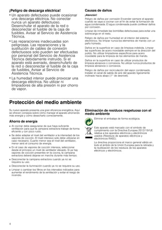 4
¡Peligro de descarga eléctrica!
■ Un aparato defectuoso puede ocasionar
una descarga eléctrica. No conectar
nunca un aparato defectuoso.
Desenchufar el aparato de la red o
desconectar el fusible de la caja de
fusibles. Avisar al Servicio de Asistencia
Técnica.
¡Peligro de descarga eléctrica!
■ Las reparaciones inadecuadas son
peligrosas. Las reparaciones y la
sustitución de cables de conexión
defectuosos solo pueden ser efectuadas
por personal del Servicio de Asistencia
Técnica debidamente instruido. Si el
aparato está averiado, desenchufarlo de
la red o desconectar el fusible de la caja
de fusibles. Avisar al Servicio de
Asistencia Técnica.
¡Peligro de descarga eléctrica!
■ La humedad interior puede provocar una
descarga eléctrica. No utilizar ni
limpiadores de alta presión ni por chorro
de vapor.
Causas de daños
¡Atención!
Peligro de daños por corrosión Encender siempre el aparato
cuando se vaya a cocinar con el fin de evitar la formación de
agua condensada. El agua condensada puede conllevar daños
por corrosión.
Limpiar de inmediato las bombillas defectuosas para evitar una
sobrecarga en el resto.
Peligro de daños por humedad en el interior del sistema
electrónico. No limpiar nunca los elementos de mando con un
paño húmedo.
Daños en la superficie en caso de limpieza indebida. Limpiar
las superficies de acero inoxidable siempre en la dirección del
pulido. No utilizar limpiadores específicos para acero
inoxidable para la limpieza de los elementos de mando.
Daños en la superficie en caso de utilizar productos de
limpieza abrasivos o corrosivos. No utilizar nunca productos de
limpieza abrasivos o corrosivos.
Peligro de daños por recirculación del vapor condensado.
Instalar el canal de salida de aire del aparato ligeramente
inclinado hacia abajo (1° de desnivel).
Protección del medio ambiente
Su nuevo aparato presenta una gran eficiencia energética. Aquí
se ofrecen consejos sobre cómo manejar el aparato ahorrando
más energía y cómo desecharlo correctamente.
Ahorro de energía
■ Al cocinar debe asegurarse de que haya suficiente
ventilación para que la campana extractora trabaje de forma
eficiente y con poco ruido.
■ Se debe adaptar el nivel del ventilador a la intensidad de los
vapores de cocción. El nivel intensivo solo debe utilizarse en
caso necesario. Cuanto menor sea el nivel del ventilador,
menor será el consumo de energía.
■ En el caso de vapores de cocción intensos, seleccionar
desde el principio un nivel de ventilador elevado. Si ya hay
vapores de cocción presentes en la cocina, la campana
extractora deberá dejarse en marcha durante más tiempo.
■ Desconectar la campana extractora cuando ya no se
requiera su uso.
■ Desconectar la iluminación cuando ya no se requiera su uso.
■ Limpiar o cambiar los filtros en los intervalos indicados para
aumentar el rendimiento de la ventilación y evitar el riesgo de
incendio.
Eliminación de residuos respetuosa con el
medio ambiente
Eliminar el embalaje de forma ecológica.
Este aparato está marcado con el símbolo de
cumplimiento con la Directiva Europea 2012/19/UE
relativa a los aparatos eléctricos y electrónicos
usados (Residuos de aparatos eléctricos y
electrónicos RAEE).
La directiva proporciona el marco general válido en
todo el ámbito de la Unión Europea para la retirada y
la reutilización de los residuos de los aparatos
eléctricos y electrónicos.
 