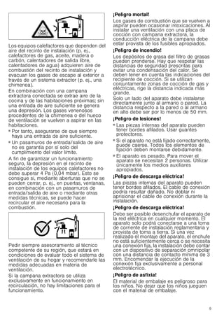 9
Los equipos calefactores que dependen del
aire del recinto de instalación (p. ej.,
calefactores de gas, aceite, madera o
carbón, calentadores de salida libre,
calentadores de agua) adquieren aire de
combustión del recinto de instalación y
evacuan los gases de escape al exterior a
través de un sistema extractor (p. ej., una
chimenea).
En combinación con una campana
extractora conectada se extrae aire de la
cocina y de las habitaciones próximas; sin
una entrada de aire suficiente se genera
una depresión. Los gases venenosos
procedentes de la chimenea o del hueco
de ventilación se vuelven a aspirar en las
habitaciones.
■ Por tanto, asegurarse de que siempre
haya una entrada de aire suficiente.
■ Un pasamuros de entrada/salida de aire
no es garantía por sí solo del
cumplimiento del valor límite.
A fin de garantizar un funcionamiento
seguro, la depresión en el recinto de
instalación de los equipos calefactores no
debe superar 4 Pa (0,04 mbar). Esto se
consigue si, mediante aberturas que no se
pueden cerrar, p. ej., en puertas, ventanas,
en combinación con un pasamuros de
entrada/salida de aire o mediante otras
medidas técnicas, se puede hacer
recircular el aire necesario para la
combustión.
Pedir siempre asesoramiento al técnico
competente de su región, que estará en
condiciones de evaluar todo el sistema de
ventilación de su hogar y recomendarle las
medidas adecuadas en materia de
ventilación.
Si la campana extractora se utiliza
exclusivamente en funcionamiento en
recirculación, no hay limitaciones para el
funcionamiento.
¡Peligro mortal!
Los gases de combustión que se vuelven a
aspirar pueden ocasionar intoxicaciones. Al
instalar una ventilación con una placa de
cocción con campana extractora, la
conducción eléctrica de la campana debe
estar provista de los fusibles apropiados.
¡Peligro de incendio!
Los depósitos de grasa del filtro de grasas
pueden prenderse. Hay que respetar las
distancias de seguridad prescritas para
evitar una condensación del calor. Se
deben tener en cuenta las indicaciones del
recipiente de cocción. Si se utilizan
conjuntamente zonas de cocción de gas y
eléctricas, rige la distancia indicada más
grande.
Solo un lado del aparato debe instalarse
directamente junto al armario o pared. La
distancia respecto a la pared o al armario
en alto debe ser por lo menos de 50 mm.
¡Peligro de lesiones!
■ Las piezas internas del aparato pueden
tener bordes afilados. Usar guantes
protectores.
¡Peligro de lesiones!
■ Si el aparato no está fijado correctamente,
puede caerse. Todos los elementos de
fijación deben montarse debidamente.
¡Peligro de lesiones!
■ El aparato es pesado. Para mover el
aparato se necesitan 2 personas. Utilizar
únicamente los medios auxiliares
apropiados.
¡Peligro de descarga eléctrica!
Las piezas internas del aparato pueden
tener bordes afilados. El cable de conexión
podría resultar dañado. No doblar ni
aprisionar el cable de conexión durante la
instalación.
¡Peligro de descarga eléctrica!
Debe ser posible desenchufar el aparato de
la red eléctrica en cualquier momento. El
aparato solo podrá conectarse a una toma
de corriente de instalación reglamentaria y
provista de toma a tierra. Si una vez
realizado el montaje del aparato, el enchufe
no está suficientemente cerca o se necesita
una conexión fija, la instalación debe contar
con un dispositivo de separación omnipolar
con una distancia de contacto mínima de 3
mm. Encomendar la ejecución de la
conexión fija exclusivamente a personal
electrotécnico.
¡Peligro de asfixia!
El material de embalaje es peligroso para
los niños. No dejar que los niños jueguen
con el material de embalaje.
 