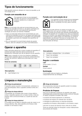 16
Tipos de funcionamento
Este aparelho pode ser utilizado em modo de exaustão ou de
recirculação de ar.
Função com exaustão de ar
Nota: O ar evacuado não pode ser encaminhado por uma
chaminé de exaustão de fumos ou de gases queimados em
funcionamento, nem por uma caixa de ar que sirva de
ventilação de locais com lareiras instaladas.
■ Caso o ar evacuado tenha de ser encaminhado por uma
chaminé de exaustão de fumos ou de gases queimados que
não esteja em funcionamento, é necessária uma autorização
da entidade supervisora da instalação dos aparelhos de
queima.
■ Se o ar evacuado for encaminhado através da parede
exterior, deve ser utilizada uma caixa mural telescópica.
Função com recirculação de ar
Nota: Para se poder eliminar os odores na função com
recirculação de ar, tem que ser montado um filtro de carvão
activo. Para poder tirar proveito das diversas possibilidades de
utilização do aparelho em circulação de ar, leia os prospectos
anexos ou consulte o seu agente especializado. Os acessórios
necessários para o efeito podem ser adquiridos no comércio
especializado, nos Serviços Técnicos ou na loja Online. Os
números de referência dos acessórios encontram-se no final
das Instruções de Serviço.
Operar o aparelho
Estas instruções aplicam-se a vários modelos de aparelhos. É
possível que sejam descritos vários pormenores de
equipamento individuais que não se aplicam ao seu aparelho.
Nota: Ligue o exaustor no início da cozedura e desligue-o
apenas após passados alguns minutos da cozedura terminar.
O vapor da cozinha é, desta forma, eliminado com maior
eficácia.
Painel de comandos
Regular o ventilador
Ligar
Prima a tecla 1, 2 ou 3.
Desligar
Prima a tecla 0.
Iluminação
A iluminação pode ser ligada ou desligada,
independentemente da ventilação.
Limpeza e manutenção
: Perigo de queimaduras!
O aparelho aquece durante o funcionamento, sobretudo na
zona das lâmpadas. Deixe o aparelho arrefecer antes de o
limpar.
: Perigo de choque elétrico!
A penetração de humidade pode causar choque elétrico.
Limpar o aparelho apenas com um pano húmido. Antes da
limpeza, retire a ficha da tomada ou o fusível da caixa de
fusíveis.
: Perigo de choque eléctrico!
A humidade que se infiltra no aparelho pode dar origem a um
choque eléctrico. Não utilize aparelhos de limpeza a alta
pressão ou de limpeza a vapor.
: Perigo de ferimentos!
Os componentes interiores do aparelho podem ter arestas
vivas. Use luvas de proteção.
Produtos de limpeza
Para que as diferentes superfícies do aparelho não sejam
danificadas pelo produto de limpeza errado, tenha em atenção
os dados constantes da tabela. Não utilize
■ produtos de limpeza agressivos ou abrasivos,
■ produtos de limpeza com elevado teor de álcool,
■ esfregões de palha-de-aço ou esponjas abrasivas,
■ aparelhos de limpeza a alta pressão ou de limpeza a vapor.
Lave bem os panos de esponja novos, antes de os utilizar.
Tenha em atenção todas as indicações e avisos relativamente
aos produtos de limpeza.
O ar aspirado é limpo na sua passagem
pelo filtro de gordura e encaminhado para
o exterior através de um sistema de
tubagem.
O ar aspirado é limpo através da sua passagem
pelo filtro de gorduras e pelo filtro de carvão
activo e conduzido, de novo, para a cozinha.
Nota explicativa
A Ligar/desligar a luz
0,1 Ventilador desligado/fase 1 do ventilador
2 Fase 2 do ventilador
3 Fase 3 do ventilador
Nota explicativa
 