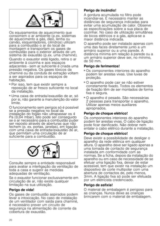 20
Os equipamentos de aquecimento que
consomem o ar ambiente (p.ex. sistemas
de aquecimento a gás, óleo, lenha ou
carvão, esquentadores, cilindros) utilizam
para a combustão o ar do local de
montagem e transportam os gases de
combustão para o exterior através de um
sistema de exaustão (p.ex. uma chaminé).
Quando o exaustor está ligado, retira o ar
ambiente à cozinha e aos espaços
adjacentes - sem ar suficiente é criada uma
pressão negativa. Os gases tóxicos da
chaminé ou da conduta de extração voltam
a ser aspirados para os espaços de
habitação.
■ Por isso, tem que existir sempre a
reposição de ar fresco suficiente no local
da instalação.
■ Uma caixa de entrada/exaustão de ar, só
por si, não garante a manutenção do valor
limite.
O funcionamento sem perigos só é possível
se a pressão negativa no local da
instalação do fogão não ultrapassar os 4
Pa (0,04 mbar). Isto pode ser conseguido
se o ar necessário para a combustão puder
ser reposto através de aberturas que não
fechem (p. ex. portas, janelas), em ligação
com uma caixa de entrada/exaustão de ar,
que permitam uma circulação de ar
suficiente para a combustão.
Consulte sempre a entidade responsável
para avaliar a interligação da ventilação de
toda a casa e sugerir as medidas
adequadas de ventilação.
Se o exaustor funcionar exclusivamente em
circulação de ar, não existe qualquer
limitação na sua utilização.
Perigo de vida!
Os gases de combustão aspirados podem
levar a intoxicação. No caso de instalação
de um ventilador com saída para chaminé,
é necessário prever um circuito de
segurança na alimentação de corrente da
cobertura de exaustão.
Perigo de incêndio!
A gordura acumulada no filtro pode
incendiar-se. É necessário manter as
distâncias de segurança indicadas para
evitar uma acumulação de calor. Observe
as especificações sobre a sua placa de
cozinhar. No caso de utilização simultânea
de bicos elétricos e a gás, aplica-se a
maior distância indicada.
O aparelho pode ser instalado apenas com
uma das faces diretamente junto a um
armário superior ou a uma parede. A
distância mínima em relação à parede ou a
um armário superior deve ser, no mínimo,
de 50 mm.
Perigo de ferimentos!
■ Os componentes interiores do aparelho
podem ter arestas vivas. Use luvas de
proteção.
Perigo de ferimentos!
■ O aparelho pode cair se não estiver
corretamente fixado. Todos os elementos
de fixação têm de ser montados de forma
fixa e segura.
Perigo de ferimentos!
■ O aparelho é pesado. São necessárias
2 pessoas para transportar o aparelho.
Utilizar apenas meios auxiliares
apropriados.
Perigo de choque elétrico!
Os componentes interiores do aparelho
podem ter arestas vivas. O cabo de ligação
pode ficar danificado. Não dobrar nem
entalar o cabo elétrico durante a instalação.
Perigo de choque elétrico!
Deve existir a possibilidade de desligar o
aparelho da rede elétrica em qualquer
altura. O aparelho deve ser ligado apenas a
uma tomada de contacto de segurança
instalada em conformidade com as
normas. Se a ficha, depois da instalação do
aparelho ou em caso de necessidade de se
efetuar uma ligação fixa, deixar de estar
acessível, tem que existir na instalação um
dispositivo de corte multipolar com uma
abertura de contactos de, pelo menos,
3mm. A ligação fixa só pode ser efetuada
por um eletricista credenciado.
Perigo de asfixia!
O material de embalagem é perigoso para
as crianças. Nunca deixe as crianças
brincarem com o material de embalagem.
 
