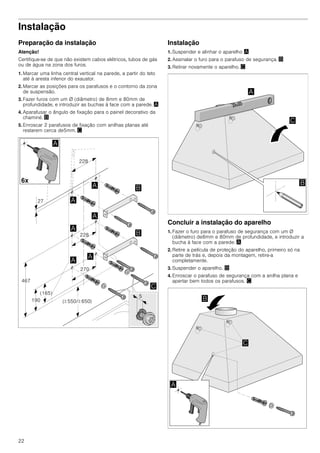 22
Instalação
Preparação da instalação
Atenção!
Certifique-se de que não existem cabos elétricos, tubos de gás
ou de água na zona dos furos.
1. Marcar uma linha central vertical na parede, a partir do teto
até à aresta inferior do exaustor.
2. Marcar as posições para os parafusos e o contorno da zona
de suspensão.
3. Fazer furos com um Ø (diâmetro) de 8mm e 80mm de
profundidade, e introduzir as buchas à face com a parede. ¨
4. Aparafusar o ângulo de fixação para o painel decorativo da
chaminé. ©
5. Enroscar 2 parafusos de fixação com anilhas planas até
restarem cerca de5mm. ª
Instalação
1. Suspender e alinhar o aparelho ¨
2. Assinalar o furo para o parafuso de segurança. ©
3. Retirar novamente o aparelho. ª
Concluir a instalação do aparelho
1. Fazer o furo para o parafuso de segurança com um Ø
(diâmetro) de8mm e 80mm de profundidade, e introduzir a
bucha à face com a parede. ¨
2. Retire a película de proteção do aparelho, primeiro só na
parte de trás e, depois da montagem, retire-a
completamente.
3. Suspender o aparelho. ©
4. Enroscar o parafuso de segurança com a anilha plana e
apertar bem todos os parafusos. ª
 
