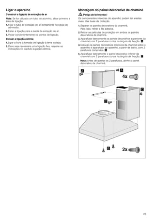 23
Ligar o aparelho
Construir a ligação de extração de ar
Nota: Se for utilizado um tubo de alumínio, alisar primeiro a
área de ligação.
1. Fixar o tubo de extração de ar diretamente no bocal de
admissão.
2. Fazer a ligação para a saída da extração de ar.
3. Vedar convenientemente os pontos de ligação.
Efetuar a ligação elétrica
1. Ligar a ficha à tomada de ligação à terra isolada.
2. Caso seja necessária uma ligação fixa, respeite as
indicações no capítulo Ligação elétrica.
Montagem do painel decorativo da chaminé
: Perigo de ferimentos!
Os componentes interiores do aparelho podem ter arestas
vivas. Use luvas de proteção.
1. Separar os painéis decorativos da chaminé.
Para isso, retirar a fita adesiva.
2. Retirar as películas de proteção em ambos os painéis
decorativos da chaminé.
3. Aparafusar lateralmente os painéis decorativos superiores da
chaminé com 2 parafusos curtos no ângulo de fixação. ¨
4. Colocar os painéis decorativos inferiores da chaminé sobre o
aparelho e aparafusar ao aparelho, a partir de baixo, com 2
parafusos compridos. ©
5. Aparafusar lateralmente o painel decorativo inferior da
chaminé com 2 parafusos curtos no ângulo de fixação. ª
Nota: Antes de apertar os 2 parafusos, alinhe o painel
decorativo da chaminé.
 