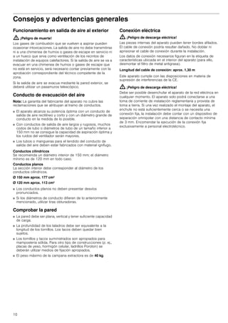 10
Consejos y advertencias generalesConsejosyadvertenciasgenerales
Funcionamiento en salida de aire al exterior
: ¡Peligro de muerte!
Los gases de combustión que se vuelven a aspirar pueden
ocasionar intoxicaciones. La salida de aire no debe transmitirse
ni a una chimenea de humos o gases de escape en servicio ni
a un hueco que sirva como ventilación de los recintos de
instalación de equipos calefactores. Si la salida de aire se va a
evacuar en una chimenea de humos o gases de escape que
no está en servicio, será necesario contar previamente con la
aprobación correspondiente del técnico competente de la
zona.
Si la salida de aire se evacua mediante la pared exterior, se
deberá utilizar un pasamuros telescópico.
Conducto de evacuación del aire
Nota: La garantía del fabricante del aparato no cubre las
reclamaciones que se atribuyan al tramo de conductos.
■ El aparato alcanza su potencia óptima con un conducto de
salida de aire rectilíneo y corto y con un diámetro grande de
conducto en la medida de lo posible.
■ Con conductos de salida de aire largos y rugosos, muchos
codos de tubo o diámetros de tubo de un tamaño inferior a
150 mm no se consigue la capacidad de aspiración óptima y
los ruidos del ventilador serán mayores.
■ Los tubos o mangueras para el tendido del conducto de
salida del aire deben estar fabricados con material ignífugo.
Conductos cilíndricos
Se recomienda un diámetro interior de 150 mm; el diámetro
mínimo es de 120 mm en todo caso.
Conductos planos
La sección interior debe corresponder al diámetro de los
conductos cilíndricos.
Ø 150 mm aprox. 177 cm2
Ø 120 mm aprox. 113 cm2
■ Los conductos planos no deben presentar desvíos
pronunciados.
■ Si los diámetros de conducto difieren de lo anteriormente
mencionado, utilizar tiras obturadoras.
Comprobar la pared
■ La pared debe ser plana, vertical y tener suficiente capacidad
de carga.
■ La profundidad de los taladros debe ser equivalente a la
longitud de los tornillos. Los tacos deben quedar bien
sujetos.
■ Los tornillos y tacos suministrados son apropiados para
mampostería sólida. Para otro tipo de construcciones (p. ej.,
placas de yeso, hormigón celular, ladrillos Poroton) se
deberán utilizar medios de fijación apropiados.
■ El peso máximo de la campana extractora es de 40 kg.
Conexión eléctrica
: ¡Peligro de descarga eléctrica!
Las piezas internas del aparato pueden tener bordes afilados.
El cable de conexión podría resultar dañado. No doblar ni
aprisionar el cable de conexión durante la instalación.
Los datos de conexión necesarios figuran en la etiqueta de
características ubicada en el interior del aparato (para ello,
desmontar el filtro de metal antigrasa).
Longitud del cable de conexión: aprox. 1,30 m
Este aparato cumple con las disposiciones en materia de
supresión de interferencias de la CE.
: ¡Peligro de descarga eléctrica!
Debe ser posible desenchufar el aparato de la red eléctrica en
cualquier momento. El aparato solo podrá conectarse a una
toma de corriente de instalación reglamentaria y provista de
toma a tierra. Si una vez realizado el montaje del aparato, el
enchufe no está suficientemente cerca o se necesita una
conexión fija, la instalación debe contar con un dispositivo de
separación omnipolar con una distancia de contacto mínima
de 3 mm. Encomendar la ejecución de la conexión fija
exclusivamente a personal electrotécnico.
 