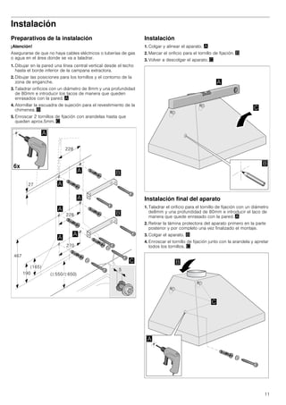 11
Instalación
Preparativos de la instalación
¡Atención!
Asegurarse de que no haya cables eléctricos o tuberías de gas
o agua en el área donde se va a taladrar.
1. Dibujar en la pared una línea central vertical desde el techo
hasta el borde inferior de la campana extractora.
2. Dibujar las posiciones para los tornillos y el contorno de la
zona de enganche.
3. Taladrar orificios con un diámetro de 8mm y una profundidad
de 80mm e introducir los tacos de manera que queden
enrasados con la pared. ¨
4. Atornillar la escuadra de sujeción para el revestimiento de la
chimenea. ©
5. Enroscar 2 tornillos de fijación con arandelas hasta que
queden aprox.5mm. ª
Instalación
1. Colgar y alinear el aparato. ¨
2. Marcar el orificio para el tornillo de fijación. ©
3. Volver a descolgar el aparato. ª
Instalación final del aparato
1. Taladrar el orificio para el tornillo de fijación con un diámetro
de8mm y una profundidad de 80mm e introducir el taco de
manera que quede enrasado con la pared. ¨
2. Retirar la lámina protectora del aparato primero en la parte
posterior y por completo una vez finalizado el montaje.
3. Colgar el aparato. ©
4. Enroscar el tornillo de fijación junto con la arandela y apretar
todos los tornillos. ª
 
