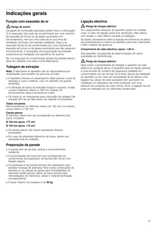 21
Indicações geraisIndicaçõesgerais
Função com exaustão de ar
: Perigo de morte!
Os gases de combustão aspirados podem levar a intoxicação.
O ar evacuado não pode ser encaminhado por uma chaminé
de exaustão de fumos ou de gases queimados em
funcionamento, nem por uma caixa de ar que sirva de
ventilação de locais com lareiras instaladas. Caso o ar
evacuado tenha de ser encaminhado por uma chaminé de
exaustão de fumos ou de gases queimados que não esteja em
funcionamento, é necessária uma autorização da entidade
supervisora da instalação dos aparelhos de queima.
Se o ar evacuado for encaminhado através da parede exterior,
deve ser utilizada uma caixa mural telescópica.
Tubagem de extração
Nota: O fabricante do aparelho não se responsabiliza por
reclamações que resultem do percurso do tubo.
■ O aparelho oferece um desempenho ideal quando o tubo de
extração é curto e retilíneo, com um diâmetro de grande
dimensão.
■ A utilização de tubos de exaustão longos e rugosos, muitas
curvas e diâmetro inferior a 150 mm impede um
funcionamento ideal e aumenta os ruídos.
■ Os tubos ou as mangueiras para colocação da tubagem de
extração têm de ser fabricados de material incombustível.
Tubos circulares
Recomendamos um diâmetro interior de 150 mm, no entanto,
nunca inferior a 120 mm.
Canais planos
O diâmetro interno tem de corresponder ao diâmetro dos
tubos circulares.
Ø 150 mm aprox. 177 cm2
Ø 120 mm aprox. 113 cm2
■ Os canais planos não devem apresentar desvios
acentuados.
■ Em caso de diferentes diâmetros de tubos, devem ser
aplicadas tiras de vedação.
Preparação da parede
■ A parede tem de ser lisa, vertical e suficientemente
resistente.
■ A profundidade dos furos tem que corresponder ao
comprimento dos parafusos. As buchas têm de ter uma
fixação segura.
■ Os parafusos e as buchas anexos são adequados para
paredes maciças de alvenaria. Para outras construções de
paredes (p. ex. placas de gesso para remodelações de
interiores, betão poroso, tijolos de barro poroso para
remodelações de interiores), utilizar o material de fixação
correspondente.
■ O peso máximo do exaustor é de 40 kg.
Ligação eléctrica
: Perigo de choque elétrico!
Os componentes interiores do aparelho podem ter arestas
vivas. O cabo de ligação pode ficar danificado. Não dobrar
nem entalar o cabo elétrico durante a instalação.
Os dados necessários sobre a ligação encontram-se na placa
de características no interior do aparelho, para isso, desmontar
o filtro metálico de gorduras.
Comprimento do cabo eléctrico: aprox. 1,30 m
Este aparelho corresponde às determinações UE sobre
supressão de interferências.
: Perigo de choque elétrico!
Deve existir a possibilidade de desligar o aparelho da rede
elétrica em qualquer altura. O aparelho deve ser ligado apenas
a uma tomada de contacto de segurança instalada em
conformidade com as normas. Se a ficha, depois da instalação
do aparelho ou em caso de necessidade de se efetuar uma
ligação fixa, deixar de estar acessível, tem que existir na
instalação um dispositivo de corte multipolar com uma
abertura de contactos de, pelo menos, 3mm. A ligação fixa só
pode ser efetuada por um eletricista credenciado.
 