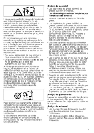 3
Los equipos calefactores que dependen del
aire del recinto de instalación (p. ej.,
calefactores de gas, aceite, madera o
carbón, calentadores de salida libre,
calentadores de agua) adquieren aire de
combustión del recinto de instalación y
evacuan los gases de escape al exterior a
través de un sistema extractor (p. ej., una
chimenea).
En combinación con una campana
extractora conectada se extrae aire de la
cocina y de las habitaciones próximas; sin
una entrada de aire suficiente se genera
una depresión. Los gases venenosos
procedentes de la chimenea o del hueco
de ventilación se vuelven a aspirar en las
habitaciones.
■ Por tanto, asegurarse de que siempre
haya una entrada de aire suficiente.
■ Un pasamuros de entrada/salida de aire
no es garantía por sí solo del
cumplimiento del valor límite.
A fin de garantizar un funcionamiento
seguro, la depresión en el recinto de
instalación de los equipos calefactores no
debe superar 4 Pa (0,04 mbar). Esto se
consigue si, mediante aberturas que no se
pueden cerrar, p. ej., en puertas, ventanas,
en combinación con un pasamuros de
entrada/salida de aire o mediante otras
medidas técnicas, se puede hacer
recircular el aire necesario para la
combustión.
Pedir siempre asesoramiento al técnico
competente de su región, que estará en
condiciones de evaluar todo el sistema de
ventilación de su hogar y recomendarle las
medidas adecuadas en materia de
ventilación.
Si la campana extractora se utiliza
exclusivamente en funcionamiento en
recirculación, no hay limitaciones para el
funcionamiento.
¡Peligro de incendio!
■ Los depósitos de grasa del filtro de
grasas pueden prenderse.
Los filtros de grasa deben limpiarse por
lo menos cada 2 meses.
No usar nunca el aparato sin filtro de
grasa.
¡Peligro de incendio!
■ Los depósitos de grasa del filtro de
grasas pueden prenderse. Nunca trabaje
con una llama directa cerca del aparato
(p. ej., flambear). Instalar el aparato cerca
de un equipo calefactor para
combustibles sólidos (p. ej., madera o
carbón) solo si se dispone de una
cubierta cerrada no desmontable. No
deben saltar chispas.
¡Peligro de incendio!
■ El aceite caliente y la grasa se inflaman
con facilidad. Estar siempre pendiente del
aceite caliente y de la grasa. No apagar
nunca con agua un fuego. Apagar la zona
de cocción. Sofocar con cuidado las
llamas con una tapa, una tapa extintora u
otro medio similar.
¡Peligro de incendio!
■ Los fogones de gas en los que no se haya
colocado ningún recipiente para cocinar
encima, generan gran cantidad de calor
durante su funcionamiento. Eso puede
dañar o incendiar el aparato de
ventilación situado encima. Utilizar los
fogones de gas únicamente colocando
encima recipientes para cocinar.
¡Peligro de incendio!
■ Cuando se usan simultáneamente varios
fogones de gas se genera mucho calor.
Eso puede dañar o incendiar el aparato
de ventilación situado encima. No utilizar
simultáneamente durante más de
15 minutos dos zonas de cocción de gas
con una llama grande. Un quemador
grande con más de 5 kW (wok) equivale a
la potencia de dos quemadores de gas.
¡Peligro de quemaduras!
Las partes accesibles se calientan durante
el funcionamiento. No tocar nunca las
partes calientes. No dejar que los niños se
acerquen.
¡Peligro de lesiones!
■ Las piezas internas del aparato pueden
tener bordes afilados. Usar guantes
protectores.
¡Peligro de lesiones!
■ Los objetos situados sobre el aparato
pueden caerse. No colocar objetos sobre
el aparato.
 