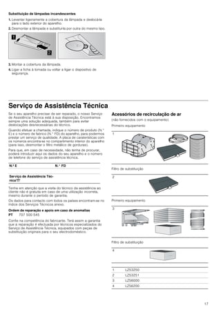 15
Operar o aparelho
Estas instruções aplicam-se a vários modelos de aparelhos. É
possível que sejam descritos vários pormenores de
equipamento individuais que não se aplicam ao seu aparelho.
Nota: Ligue o exaustor no início da cozedura e desligue-o
apenas após passados alguns minutos da cozedura terminar.
O vapor da cozinha é, desta forma, eliminado com maior
eficácia.
Painel de comandos
Regular o ventilador
Ligar
Prima a tecla 1, 2 ou 3.
Desligar
Prima a tecla 0.
Iluminação
A iluminação pode ser ligada ou desligada,
independentemente da ventilação.
Prima a teclaA.
Limpeza e manutenção
: Perigo de queimaduras!
O aparelho aquece durante o funcionamento, sobretudo na
zona das lâmpadas. Deixe o aparelho arrefecer antes de o
limpar.
: Perigo de choque elétrico!
A penetração de humidade pode causar choque elétrico.
Limpar o aparelho apenas com um pano húmido. Antes da
limpeza, retire a ficha da tomada ou o fusível da caixa de
fusíveis.
: Perigo de choque eléctrico!
A humidade que se infiltra no aparelho pode dar origem a um
choque eléctrico. Não utilize aparelhos de limpeza a alta
pressão ou de limpeza a vapor.
: Perigo de ferimentos!
Os componentes interiores do aparelho podem ter arestas
vivas. Use luvas de proteção.
Produtos de limpeza
Para que as diferentes superfícies do aparelho não sejam
danificadas pelo produto de limpeza errado, tenha em atenção
os dados constantes da tabela. Não utilize
■ produtos de limpeza agressivos ou abrasivos,
■ produtos de limpeza com elevado teor de álcool,
■ esfregões de palha-de-aço ou esponjas abrasivas,
■ aparelhos de limpeza a alta pressão ou de limpeza a vapor.
Lave bem os panos de esponja novos, antes de os utilizar.
Tenha em atenção todas as indicações e avisos relativamente
aos produtos de limpeza.


 
Nota explicativa
A Ligar/desligar a luz
0,1 Ventilador desligado/fase 1 do ventilador
2 Fase 2 do ventilador
3 Fase 3 do ventilador
Zona Produtos de limpeza
Aço inoxidável Solução de água quente e detergente:
Limpe com um pano multiusos e
seque com um pano macio.
Limpe as superfícies de aço inoxidá-
vel apenas no sentido do polimento.
Através da assistência técnica ou
numa loja especializada podem ser
adquiridos produtos de limpeza espe-
ciais para aço inoxidável. Aplique
uma pequena quantidade desse pro-
duto com um pano macio.
Superfícies lacadas Solução de água quente e detergente:
Limpe com um pano multiusos
húmido e seque com um pano macio.
Não utilize produtos de limpeza para
aço inoxidável.
Alumínio e plástico Limpa-vidros:
Limpe com um pano macio.
Vidro Limpa-vidros:
Limpe com um pano macio. Não uti-
lize raspadores de vidros.
Elementos de
comando
Solução de água quente e detergente:
Limpe com um pano multiusos
húmido e seque com um pano macio.
Perigo de danificação no sistema ele-
trónico devido a humidade que pene-
tra. Nunca limpar os elementos de
comando com um pano húmido.
Não utilize produtos de limpeza para
aço inoxidável.
 