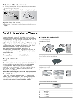 7
Sustituir las bombillas de incandescencia
1. Levantar ligeramente la tapa de la bombilla y deslizarla hacia
el lado exterior del aparato.
2. Desenroscar la bombilla y sustituirla por otra del mismo tipo.
3. Colocar la tapa de la bombilla.
4. Conectar el enchufe a la red eléctrica o conectar de nuevo el
fusible.
Servicio de Asistencia Técnica
Nuestro Servicio de Asistencia Técnica se encuentra a su
disposición siempre que necesite la reparación de su aparato.
Encontraremos la solución correcta; también a fin de evitar la
visita innecesaria de un técnico de servicio.
Indicar el número de producto (n.° E) y el de fabricación (n.°
FD) para obtener un asesoramiento cualificado. La etiqueta de
características con la numeración se encuentra en el interior
del aparato (desmontar el filtro de metal antigrasa).
A fin de evitarse molestias llegado el momento, le
recomendamos anotar los datos de su aparato así como el
número de teléfono del Servicio de Asistencia Técnica en el
siguiente apartado.
Recuerde que, en caso de manejo incorrecto, la asistencia del
personal del Servicio de Asistencia Técnica no es gratuita,
incluso si todavía está dentro del período de garantía.
Las señas de las delegaciones internacionales figuran en la
lista adjunta de centros y delegaciones del Servicio de
Asistencia Técnica Oficial.
Solicitud de reparación y asesoramiento en caso de averías
Confíe en la competencia del fabricante. De esa forma se
asegura de que la reparación se lleva a cabo por personal
técnico debidamente instruido, equipado con las piezas
originales y de repuesto necesarias para su aparato.
Accesorio de recirculación
(no incluido de serie)
Equipamiento inicial
Filtros fácilmente intercambiables
Equipamiento inicial
Filtros fácilmente intercambiables


N.° de producto N.° de fabricación
Servicio de Asistencia Téc-
nicaO
E 902 11 88 21
1
2
3
4
1 LZ53250
2 LZ53251
3 LZ56000
4 LZ56200
 