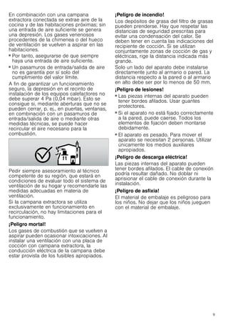 9
En combinación con una campana
extractora conectada se extrae aire de la
cocina y de las habitaciones próximas; sin
una entrada de aire suficiente se genera
una depresión. Los gases venenosos
procedentes de la chimenea o del hueco
de ventilación se vuelven a aspirar en las
habitaciones.
■ Por tanto, asegurarse de que siempre
haya una entrada de aire suficiente.
■ Un pasamuros de entrada/salida de aire
no es garantía por sí solo del
cumplimiento del valor límite.
A fin de garantizar un funcionamiento
seguro, la depresión en el recinto de
instalación de los equipos calefactores no
debe superar 4 Pa (0,04 mbar). Esto se
consigue si, mediante aberturas que no se
pueden cerrar, p. ej., en puertas, ventanas,
en combinación con un pasamuros de
entrada/salida de aire o mediante otras
medidas técnicas, se puede hacer
recircular el aire necesario para la
combustión.
Pedir siempre asesoramiento al técnico
competente de su región, que estará en
condiciones de evaluar todo el sistema de
ventilación de su hogar y recomendarle las
medidas adecuadas en materia de
ventilación.
Si la campana extractora se utiliza
exclusivamente en funcionamiento en
recirculación, no hay limitaciones para el
funcionamiento.
¡Peligro mortal!
Los gases de combustión que se vuelven a
aspirar pueden ocasionar intoxicaciones. Al
instalar una ventilación con una placa de
cocción con campana extractora, la
conducción eléctrica de la campana debe
estar provista de los fusibles apropiados.
¡Peligro de incendio!
Los depósitos de grasa del filtro de grasas
pueden prenderse. Hay que respetar las
distancias de seguridad prescritas para
evitar una condensación del calor. Se
deben tener en cuenta las indicaciones del
recipiente de cocción. Si se utilizan
conjuntamente zonas de cocción de gas y
eléctricas, rige la distancia indicada más
grande.
Solo un lado del aparato debe instalarse
directamente junto al armario o pared. La
distancia respecto a la pared o al armario
en alto debe ser por lo menos de 50 mm.
¡Peligro de lesiones!
■ Las piezas internas del aparato pueden
tener bordes afilados. Usar guantes
protectores.
¡Peligro de lesiones!
■ Si el aparato no está fijado correctamente
a la pared, puede caerse. Todos los
elementos de fijación deben montarse
debidamente.
¡Peligro de lesiones!
■ El aparato es pesado. Para mover el
aparato se necesitan 2 personas. Utilizar
únicamente los medios auxiliares
apropiados.
¡Peligro de descarga eléctrica!
Las piezas internas del aparato pueden
tener bordes afilados. El cable de conexión
podría resultar dañado. No doblar ni
aprisionar el cable de conexión durante la
instalación.
¡Peligro de asfixia!
El material de embalaje es peligroso para
los niños. No dejar que los niños jueguen
con el material de embalaje.
 