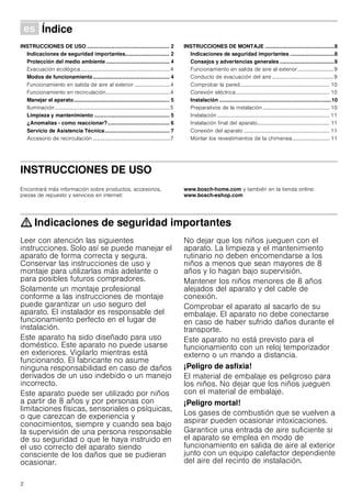 2
Û Índice[es]Instruccionesdeusoymontaje
INSTRUCCIONES DE USO ........................................................ 2
Indicaciones de seguridad importantes.............................. 2
Protección del medio ambiente ........................................... 4
Evacuación ecológica...................................................................4
Modos de funcionamiento.................................................... 4
Funcionamiento en salida de aire al exterior...........................4
Funcionamiento en recirculación................................................4
Manejar el aparato................................................................. 5
Iluminación......................................................................................5
Limpieza y mantenimiento ................................................... 5
¿Anomalías - como reaccionar?.......................................... 6
Servicio de Asistencia Técnica............................................ 7
Accesorio de recirculación ..........................................................7
INSTRUCCIONES DE MONTAJE ...............................................8
Indicaciones de seguridad importantes ..............................8
Consejos y advertencias generales .....................................9
Funcionamiento en salida de aire al exterior...........................9
Conducto de evacuación del aire ..............................................9
Comprobar la pared................................................................... 10
Conexión eléctrica...................................................................... 10
Instalación ............................................................................10
Preparativos de la instalación .................................................. 10
Instalación .................................................................................... 11
Instalación final del aparato...................................................... 11
Conexión del aparato ................................................................ 11
Montar los revestimientos de la chimenea............................ 11
INSTRUCCIONES DE USO
Produktinfo
Encontrará más información sobre productos, accesorios,
piezas de repuesto y servicios en internet:
www.bosch-home.com y también en la tienda online:
www.bosch-eshop.com
: Indicaciones de seguridad importantes
Leer con atención las siguientes
instrucciones. Solo así se puede manejar el
aparato de forma correcta y segura.
Conservar las instrucciones de uso y
montaje para utilizarlas más adelante o
para posibles futuros compradores.
Solamente un montaje profesional
conforme a las instrucciones de montaje
puede garantizar un uso seguro del
aparato. El instalador es responsable del
funcionamiento perfecto en el lugar de
instalación.
Este aparato ha sido diseñado para uso
doméstico. Este aparato no puede usarse
en exteriores. Vigilarlo mientras está
funcionando. El fabricante no asume
ninguna responsabilidad en caso de daños
derivados de un uso indebido o un manejo
incorrecto.
Este aparato puede ser utilizado por niños
a partir de 8 años y por personas con
limitaciones físicas, sensoriales o psíquicas,
o que carezcan de experiencia y
conocimientos, siempre y cuando sea bajo
la supervisión de una persona responsable
de su seguridad o que le haya instruido en
el uso correcto del aparato siendo
consciente de los daños que se pudieran
ocasionar.
No dejar que los niños jueguen con el
aparato. La limpieza y el mantenimiento
rutinario no deben encomendarse a los
niños a menos que sean mayores de 8
años y lo hagan bajo supervisión.
Mantener los niños menores de 8 años
alejados del aparato y del cable de
conexión.
Comprobar el aparato al sacarlo de su
embalaje. El aparato no debe conectarse
en caso de haber sufrido daños durante el
transporte.
Este aparato no está previsto para el
funcionamiento con un reloj temporizador
externo o un mando a distancia.
¡Peligro de asfixia!
El material de embalaje es peligroso para
los niños. No dejar que los niños jueguen
con el material de embalaje.
¡Peligro mortal!
Los gases de combustión que se vuelven a
aspirar pueden ocasionar intoxicaciones.
Garantice una entrada de aire suficiente si
el aparato se emplea en modo de
funcionamiento en salida de aire al exterior
junto con un equipo calefactor dependiente
del aire del recinto de instalación.
 