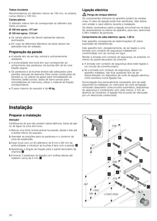 18
INSTRUÇÕES DE MONTAGEM
Instruções de montagem
■ Este aparelho deve ser instalado na parede.
■ Para acessórios especiais adicionais (p.ex., para a função
com recirculação de ar) observar as instruções de instalação
anexas.
■ As superfícies do aparelho são sensíveis. Evitar danos
durante a instalação.
: Instruções de segurança importantes
Leia atentamente o presente manual. Só
assim poderá utilizar o seu aparelho de
forma segura e correcta. Guarde as
instruções de utilização e montagem para
consultas futuras ou para futuros
utilizadores.
Só com uma montagem especializada e
em conformidade com as instruções de
montagem, pode ser garantida a segurança
durante a utilização. O instalador é
responsável pelo funcionamento correto no
local de montagem.
A largura do exaustor tem de, no mínimo,
corresponder à largura da placa de
cozinhar.
Na sua instalação têm de ser respeitadas
as normas de construção em vigor, bem
como as normas das entidades locais
distribuidoras de electricidade e de gás.
Perigo de vida!
Os gases de combustão aspirados podem
levar a intoxicação.
Certifique-se de que há sempre reposição
de ar fresco suficiente quando o aparelho é
utilizado no modo de exaustão em conjunto
com equipamentos de aquecimento que
consomem o ar ambiente.
Os equipamentos de aquecimento que
consomem o ar ambiente (p.ex. sistemas
de aquecimento a gás, óleo, lenha ou
carvão, esquentadores, cilindros) utilizam
para a combustão o ar do local de
montagem e transportam os gases de
combustão para o exterior através de um
sistema de exaustão (p.ex. uma chaminé).

PLQ
PLQ
PLQ




!
!
[
[
[
[
[[
 