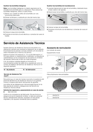 7
Sustituir las bombillas halógenas
Nota: Las bombillas halógenas no deben agarrarse por la
ampolla de la bombilla para su colocación. Para colocar las
bombillas halógenas, utilizar un paño limpio.
1. Retirar con cuidado el anillo de la bombilla con una
herramienta adecuada.
2. Extraer la lámpara y sustituirla por otra del mismo tipo.
3. Colocar la tapa de la bombilla.
4. Conectar el enchufe a la red eléctrica o conectar de nuevo el
fusible.
Sustituir las bombillas de incandescencia
1. Levantar ligeramente la tapa de la bombilla y deslizarla hacia
el lado exterior del aparato.
2. Desenroscar la bombilla y sustituirla por otra del mismo tipo.
3. Colocar la tapa de la bombilla.
4. Conectar el enchufe a la red eléctrica o conectar de nuevo el
fusible.
Servicio de Asistencia Técnica
Nuestro Servicio de Asistencia Técnica se encuentra a su
disposición siempre que necesite la reparación de su aparato.
Encontraremos la solución correcta; también a fin de evitar la
visita innecesaria de un técnico de servicio.
Indicar el número de producto (n.° E) y el de fabricación (n.°
FD) para obtener un asesoramiento cualificado. La etiqueta de
características con la numeración se encuentra en el interior
del aparato (desmontar el filtro de metal antigrasa).
A fin de evitarse molestias llegado el momento, le
recomendamos anotar los datos de su aparato así como el
número de teléfono del Servicio de Asistencia Técnica en el
siguiente apartado.
Recuerde que, en caso de manejo incorrecto, la asistencia del
personal del Servicio de Asistencia Técnica no es gratuita,
incluso si todavía está dentro del período de garantía.
Las señas de las delegaciones internacionales figuran en la
lista adjunta de centros y delegaciones del Servicio de
Asistencia Técnica Oficial.
Solicitud de reparación y asesoramiento en caso de averías
Confíe en la competencia del fabricante. De esa forma se
asegura de que la reparación se lleva a cabo por personal
técnico debidamente instruido, equipado con las piezas
originales y de repuesto necesarias para su aparato.
Accesorio de recirculación
(no incluido de serie)
Equipamiento inicial
Filtros fácilmente intercambiables


N.° de producto N.° de fabricación
Servicio de Asistencia Téc-
nicaO
E 902 245 255
1
2
1 DHZ5275
2 DHZ5276
 