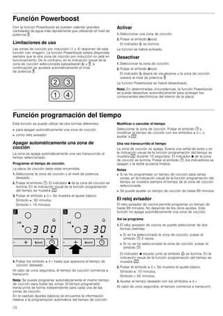 10
Función Powerboost
Con la función Powerboost se pueden calentar grandes
cantidades de agua más rápidamente que utilizando el nivel de
potencia Š.
Limitaciones de uso
Las zonas de cocción por inducción (1 y 4) disponen de esta
función (ver imagen). La función Powerboost estará disponible
siempre que la otra zona de cocción por inducción no esté en
funcionamiento. De lo contrario, en la indicación visual de la
zona de cocción seleccionada parpadearán › y Š; a
continuación se ajustará automáticamente el nivel
de potencia Š.
Activar
1. Seleccionar una zona de cocción.
2. Pulsar el símbolo boost.
El indicador › se ilumina.
La función se habrá activado.
Desactivar
1. Seleccionar la zona de cocción.
2. Pulsar el símbolo boost.
El indicador › dejará de visualizarse y la zona de cocción
volverá al nivel de potencia Š.
La función Powerboost se habrá desactivado.
Nota: En determinadas circunstancias, la función Powerboost
se puede desactivar automáticamente para proteger los
componentes electrónicos del interior de la placa.
Función programación del tiempo
Esta función se puede utilizar de dos formas diferentes:
■ para apagar automáticamente una zona de cocción
■ como reloj avisador
Apagar automáticamente una zona de
cocción
La zona se apaga automáticamente una vez transcurrido el
tiempo seleccionado.
Programar el tiempo de cocción.
La placa de cocción debe estar encendida:
1. Seleccionar la zona de cocción y el nivel de potencia
deseado.
2. Pulsar el símbolo 0. El indicador Ú de la zona de cocción se
ilumina. En la indicación visual de la función programación
del tiempo se muestra ‹‹.
3. Pulsar el símbolo + ó -. Se muestra el ajuste básico:
Símbolo +: 30 minutos.
Símbolo -: 10 minutos.
4. Pulsar los símbolo + ó - hasta que aparezca el tiempo de
cocción deseado.
Al cabo de unos segundos, el tiempo de cocción comienza a
transcurrir.
Nota: Se puede programar automáticamente el mismo tiempo
de cocción para todas las zonas. El tiempo programado
transcurrirá de forma independiente para cada una de las
zonas de cocción.
En el capítulo Ajustes básicos se encuentra la información
relativa a la programación automática del tiempo de cocción.
Modificar o cancelar el tiempo
Seleccionar la zona de cocción. Pulsar el símbolo 0 y
modificar el tiempo de cocción con los símbolos + ó -, o
ajustar a ‹‹.
Una vez transcurrido el tiempo
La zona de cocción se apaga. Suena una señal de aviso y en
la indicación visual de la función programación del tiempo se
muestra ‹‹ durante 10 segundos. El indicador Ú de la zona
de cocción se ilumina. Pulsar el símbolo 0, los indicadores se
apagan y la señal acústica finaliza.
Notas
■ Si se ha programado un tiempo de cocción para varias
zonas, en la indicación visual de la función programación del
tiempo se muestra siempre el tiempo de la zona de cocción
seleccionada.
■ Se puede ajustar un tiempo de cocción de hasta 99 minutos.
El reloj avisador
El reloj avisador de cocina permite programar un tiempo de
hasta 99 minutos. No depende de los otros ajustes. Esta
función no apaga automáticamente una zona de cocción.
Así se programa
1. El reloj avisador de cocina se puede seleccionar de dos
formas distintas:
■ Si se ha seleccionado la zona de cocción: pulsar el
símbolo 0 2 veces.
■ Si no se ha seleccionado la zona de cocción: pulsar el
símbolo 0.
El indicador Ú situado junto al símbolo W se ilumina. En la
indicación visual de la función programación del tiempo se
muestra ‹‹.
2. Pulsar el símbolo + ó -. Se muestra el ajuste básico.
Símbolo +: 10 minutos.
Símbolo -: 05 minutos.
3. Ajustar el tiempo deseado con los símbolos + ó -.
Al cabo de unos segundos, el tiempo comienza a transcurrir.
 