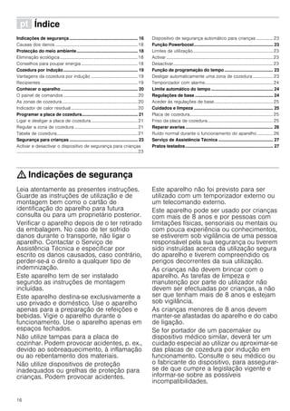 16
ì Índice[pt]Instruçõesdeserviço
Indicações de segurança ........................................................ 16
Causas dos danos ..........................................................................18
Protecção do meio ambiente.................................................. 18
Eliminação ecológica......................................................................18
Conselhos para poupar energia...................................................18
Cozedura por indução............................................................. 19
Vantagens da cozedura por indução ..........................................19
Recipientes .......................................................................................19
Conhecer o aparelho ............................................................... 20
O painel de comandos...................................................................20
As zonas de cozedura....................................................................20
Indicador de calor residual............................................................20
Programar a placa de cozedura.............................................. 21
Ligar e desligar a placa de cozedura..........................................21
Regular a zona de cozedura .........................................................21
Tabela de cozedura.........................................................................21
Segurança para crianças ........................................................ 23
Activar e desactivar o dispositivo de segurança para crianças
.............................................................................................................23
Dispositivo de segurança automático para crianças ............... 23
Função Powerboost................................................................. 23
Limites de utilização........................................................................23
Activar ................................................................................................23
Desactivar..........................................................................................23
Função de programação do tempo........................................ 23
Desligar automaticamente uma zona de cozedura .................. 23
Temporizador com alarme.............................................................24
Limite automático do tempo................................................... 24
Regulações de base ................................................................ 24
Aceder às regulações de base.....................................................25
Cuidados e limpeza ................................................................. 25
Placa de cozedura...........................................................................25
Friso da placa de cozedura...........................................................25
Reparar avarias........................................................................ 26
Ruído normal durante o funcionamento do aparelho .............. 26
Serviço de Assistência Técnica ............................................. 27
Pratos testados........................................................................ 27
: Indicações de segurança
Leia atentamente as presentes instruções.
Guarde as instruções de utilização e de
montagem bem como o cartão de
identificação do aparelho para futura
consulta ou para um proprietário posterior.
Verificar o aparelho depois de o ter retirado
da embalagem. No caso de ter sofrido
danos durante o transporte, não ligar o
aparelho. Contactar o Serviço de
Assistência Técnica e especificar por
escrito os danos causados, caso contrário,
perder-se-á o direito a qualquer tipo de
indemnização.
Este aparelho tem de ser instalado
segundo as instruções de montagem
incluídas.
Este aparelho destina-se exclusivamente a
uso privado e doméstico. Use o aparelho
apenas para a preparação de refeições e
bebidas. Vigie o aparelho durante o
funcionamento. Use o aparelho apenas em
espaços fechados.
Não utilize tampas para a placa de
cozinhar. Podem provocar acidentes, p. ex.,
devido ao sobreaquecimento, à inflamação
ou ao rebentamento dos materiais.
Não utilize dispositivos de proteção
inadequados ou grelhas de proteção para
crianças. Podem provocar acidentes.
Este aparelho não foi previsto para ser
utilizado com um temporizador externo ou
um telecomando externo.
Este aparelho pode ser usado por crianças
com mais de 8 anos e por pessoas com
limitações físicas, sensoriais ou mentais ou
com pouca experiência ou conhecimentos,
se estiverem sob vigilância de uma pessoa
responsável pela sua segurança ou tiverem
sido instruídas acerca da utilização segura
do aparelho e tiverem compreendido os
perigos decorrentes da sua utilização.
As crianças não devem brincar com o
aparelho. As tarefas de limpeza e
manutenção por parte do utilizador não
devem ser efectuadas por crianças, a não
ser que tenham mais de 8 anos e estejam
sob vigilância.
As crianças menores de 8 anos devem
manter-se afastadas do aparelho e do cabo
de ligação.
Se for portador de um pacemaker ou
dispositivo médico similar, deverá ter um
cuidado especial ao utilizar ou aproximar-se
das placas de cozedura por indução em
funcionamento. Consulte o seu médico ou
o fabricante do dispositivo, para assegurar-
se de que cumpre a legislação vigente e
informar-se sobre as possíveis
incompatibilidades.
 