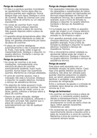 17
Perigo de incêndio!
■ O óleo e a gordura quentes incendeiam-
se rapidamente. Nunca deixe óleo ou
gordura quentes sem vigilância. Nunca
apague fogo com água. Desligue a zona
de cozinhar. Abafe as chamas com uma
tampa, manta de amianto ou um objecto
equivalente.
Perigo de incêndio!
■ As zonas de cozinhar ficam muito
quentes. Nunca coloque objectos
inflamáveis sobre a placa de cozinhar.
Não guarde objectos sobre a placa de
cozinhar.
Perigo de incêndio!
■ O aparelho atinge temperaturas altas. Não
guarde objectos inflamáveis ou latas de
spray em gavetas directamente por baixo
da placa de cozinhar.
Perigo de incêndio!
■ A placa de cozinhar desliga-se
automaticamente e não é possível utilizá-
la. Pode, mais tarde, voltar a ligar-se
inadvertidamente. Desligue o disjuntor no
quadro eléctrico. Contacte o serviço de
assistência técnica.
Perigo de queimaduras!
■ As zonas de cozinhar e as suas
imediações, nomeadamente uma
estrutura da placa de cozinhar,
eventualmente existente, ficam muito
quentes. Nunca toque nas superfícies
quentes. Mantenha as crianças afastadas.
Perigo de queimaduras!
■ A zona de cozinhar aquece, mas a
indicação não está a funcionar. Desligue
o disjuntor no quadro eléctrico. Contacte
o serviço de assistência técnica.
Perigo de queimaduras!
■ Os objectos de metal aquecem muito
rapidamente na placa de cozinhar. Nunca
deposite objectos de metal, como p. ex.
facas, garfos, colheres e tampas sobre a
placa de cozinhar.
Perigo de incêndio!
■ Depois de cada utilização, desligar
sempre a placa de cozedura, utilizando o
interruptor principal. Não esperar que a
placa de cozedura se desligue
automaticamente por não ter qualquer
recipiente.
Perigo de choque eléctrico!
■ As reparações indevidas são perigosas.
As reparações e substituições de cabos
danificados só podem ser efectuadas por
técnicos especializados do Serviço de
Assistência Técnica. Se o aparelho estiver
avariado, puxe a ficha da tomada ou
desligue o disjuntor no quadro eléctrico.
Contacte o Serviço de Assistência
Técnica.
Perigo de choque eléctrico!
■ A humidade que se infiltra no aparelho
pode dar origem a um choque eléctrico.
Não utilize aparelhos de limpeza a alta
pressão ou de limpeza a vapor.
Perigo de choque eléctrico!
■ Um aparelho avariado pode causar
choques eléctricos. Nunca ligue um
aparelho avariado. Puxe a ficha da
tomada ou desligue o disjuntor no quadro
eléctrico. Contacte o Serviço de
Assistência Técnica.
Perigo de choque eléctrico!
■ Se a vitrocerâmica estiver estalada ou
apresentar falhas pode dar origem a
choques eléctricos. Desligue o disjuntor
no quadro eléctrico. Contacte o serviço de
assistência técnica.
Perigo de avaria!
Esta placa está equipada com um
ventilador situado na parte inferior. Caso
haja uma gaveta debaixo da placa de
cozedura, não deve ser utilizada para
guardar objectos pequenos ou papéis,
pois, ao serem absorvidos, poderiam
danificar o ventilador e prejudicar o
processo de refrigeração.
Entre o conteúdo da gaveta e a entrada do
ventilador deve deixar-se uma distância
mínima de 2 cm.
Perigo de ferimentos!
■ Ao cozinhar em banho-maria a placa de
cozinhar e o recipiente podem quebrar
devido a sobreaquecimento. O recipiente
em banho-maria não pode tocar
directamente no fundo do tacho cheio de
água. Utilize apenas recipientes
resistentes ao calor.
Perigo de ferimentos!
■ Os recipientes de cozinhar podem saltar
repentinamente devido a líquidos entre a
base do recipiente e a zona de cozinhar.
Mantenha a zona de cozinhar e a base do
recipiente sempre secas.
 
