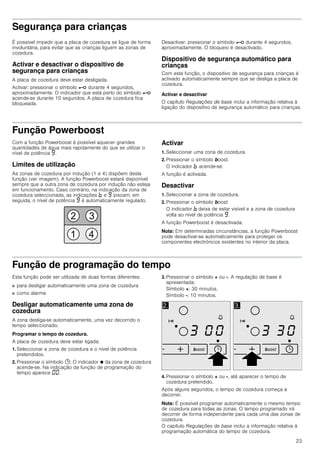 23
Segurança para crianças
É possível impedir que a placa de cozedura se ligue de forma
involuntária, para evitar que as crianças liguem as zonas de
cozedura.
Activar e desactivar o dispositivo de
segurança para crianças
A placa de cozedura deve estar desligada.
Activar: pressionar o símbolo @ durante 4 segundos,
aproximadamente. O indicador que está perto do símbolo @
acende-se durante 10 segundos. A placa de cozedura fica
bloqueada.
Desactivar: pressionar o símbolo @ durante 4 segundos,
aproximadamente. O bloqueio é desactivado.
Dispositivo de segurança automático para
crianças
Com esta função, o dispositivo de segurança para crianças é
activado automaticamente sempre que se desliga a placa de
cozedura.
Activar e desactivar
O capítulo Regulações de base inclui a informação relativa à
ligação do dispositivo de segurança automático para crianças.
Função Powerboost
Com a função Powerboost é possível aquecer grandes
quantidades de água mais rapidamente do que se utilizar o
nível de potência Š.
Limites de utilização
As zonas de cozedura por indução (1 e 4) dispõem desta
função (ver imagem). A função Powerboost estará disponível
sempre que a outra zona de cozedura por indução não esteja
em funcionamento. Caso contrário, na indicação da zona de
cozedura seleccionada, as indicações › e Š piscam; em
seguida, o nível de potência Š é automaticamente regulado.
Activar
1. Seleccionar uma zona de cozedura.
2. Pressionar o símbolo boost.
O indicador › acende-se.
A função é activada.
Desactivar
1. Seleccionar a zona de cozedura.
2. Pressionar o símbolo boost.
O indicador › deixa de estar visível e a zona de cozedura
volta ao nível de potência Š.
A função Powerboost é desactivada.
Nota: Em determinadas circunstâncias, a função Powerboost
pode desactivar-se automaticamente para proteger os
componentes electrónicos existentes no interior da placa.
Função de programação do tempo
Esta função pode ser utilizada de duas formas diferentes:
■ para desligar automaticamente uma zona de cozedura
■ como alarme
Desligar automaticamente uma zona de
cozedura
A zona desliga-se automaticamente, uma vez decorrido o
tempo seleccionado.
Programar o tempo de cozedura.
A placa de cozedura deve estar ligada:
1. Seleccionar a zona de cozedura e o nível de potência
pretendidos.
2. Pressionar o símbolo 0. O indicador Ú da zona de cozedura
acende-se. Na indicação da função de programação do
tempo aparece ‹‹.
3. Pressionar o símbolo + ou -. A regulação de base é
apresentada:
Símbolo +: 30 minutos.
Símbolo -: 10 minutos.
4. Pressionar o símbolo + ou -, até aparecer o tempo de
cozedura pretendido.
Após alguns segundos, o tempo de cozedura começa a
decorrer.
Nota: É possível programar automaticamente o mesmo tempo
de cozedura para todas as zonas. O tempo programado irá
decorrer de forma independente para cada uma das zonas de
cozedura.
O capítulo Regulações de base inclui a informação relativa à
programação automática do tempo de cozedura.
 