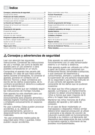 3
Û Índice[es]Instruccionesdeuso
Consejos y advertencias de seguridad....................................3
Causas de los daños.........................................................................5
Protección del medio ambiente ................................................5
Eliminación de residuos respetuosa con el medio ambiente....5
Consejos para ahorrar energía........................................................5
La Cocción por Inducción .........................................................6
Ventajas de la Cocción por Inducción ...........................................6
Recipientes ..........................................................................................6
Presentación del aparato...........................................................7
El panel de mando .............................................................................7
Las zonas de cocción........................................................................7
Indicador de calor residual...............................................................7
Programar la placa de cocción .................................................8
Encender y apagar la placa de cocción........................................8
Ajustar la zona de cocción ...............................................................8
Tabla de cocción ................................................................................8
Seguro para niños......................................................................9
Activar y desactivar el seguro para niños......................................9
Seguro automático para niños.........................................................9
Función Powerboost ................................................................10
Limitaciones de uso ........................................................................10
Activar ................................................................................................10
Desactivar..........................................................................................10
Función programación del tiempo..........................................10
Apagar automáticamente una zona de cocción........................ 10
El reloj avisador................................................................................10
Limitación automática de tiempo ...........................................11
Ajustes básicos ........................................................................11
Acceder a los ajustes básicos......................................................12
Cuidados y limpieza.................................................................12
Placa de cocción .............................................................................12
Marco de la placa de cocción ......................................................12
Reparar averías.........................................................................12
Ruido normal durante el funcionamiento del aparato.............. 13
Servicio de Asistencia Técnica...............................................14
Platos testados.........................................................................14
: Consejos y advertencias de seguridad
Leer con atención las siguientes
instrucciones. Conservar las instrucciones
de uso y montaje, así como la tarjeta del
aparato para un uso posterior o para
posibles compradores en un futuro.
Comprobar el aparato tras sacarlo del
embalaje. En caso de que haya sufrido
daños durante el transporte, no conectar el
aparato, ponerse en contacto con el
Servicio Técnico y dejar constancia por
escrito de los daños ocasionados, de lo
contrario se perderá el derecho a cualquier
tipo de indemnización.
Este aparato tiene que ser instalado según
las instrucciones de montaje incluidas.
Este aparato ha sido diseñado para uso
doméstico. Utilizar el aparato
exclusivamente para preparar alimentos y
bebidas.Vigilarlo mientras está funcionando
y emplearlo exclusivamente en espacios
cerrados.
No usar cubiertas. Estas pueden provocar
accidentes, p. ej. debido al
sobrecalentamiento, ignición o
desprendimiento de fragmentos de
materiales.
No usar protectores inadecuados de
seguridad para niños o guardas. Estos
pueden causar accidentes.
Este aparato no está previsto para el
funcionamiento con un reloj temporizador
externo o un mando a distancia.
Este aparato puede ser utilizado por niños
a partir de 8 años y por personas con
limitaciones físicas, sensoriales o psíquicas,
o que carezcan de experiencia y
conocimientos, siempre y cuando sea bajo
la supervisión de una persona responsable
de su seguridad o que le haya instruido en
el uso correcto del aparato siendo
consciente de los daños que se pudieran
ocasionar.
No dejar que los niños jueguen con el
aparato. La limpieza y el mantenimiento
rutinario no deben encomendarse a los
niños a menos que sean mayores de 8
años y lo hagan bajo supervisión.
Mantener los niños menores de 8 años
alejados del aparato y del cable de
conexión.
En el caso de llevar implantado un
marcapasos o dispositivo médico similar
deberá tener especial precaución al utilizar
o acercarse a las placas de cocción de
inducción cuando estén en funcionamiento.
Consulte a su médico o al fabricante del
dispositivo para asegurarse de que cumpla
la normativa vigente e informarse de las
posibles incompatibilidades.
 